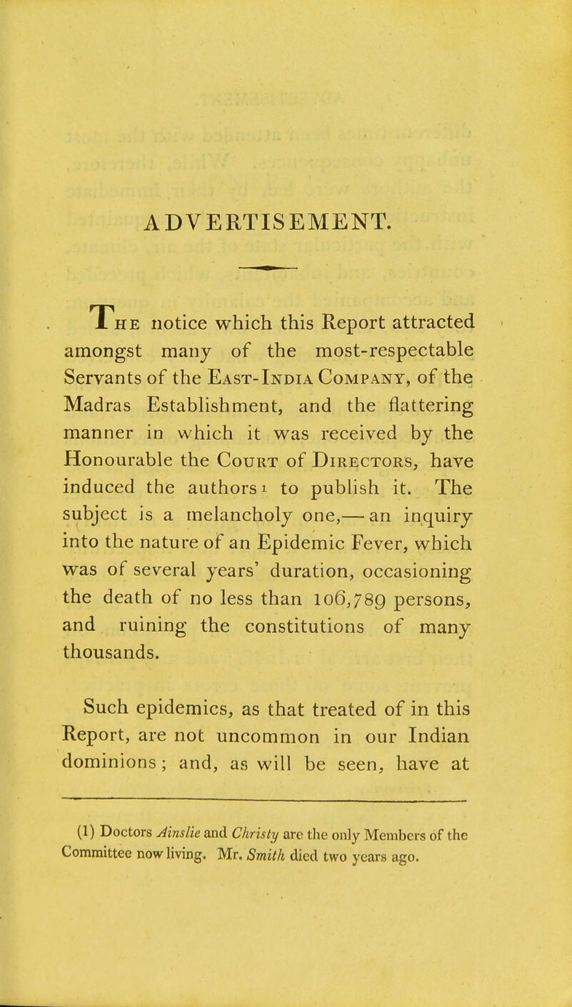 ADVERTISEMENT. 1 HE notice which this Report attracted amongst many of the most-respectable Servants of the East-India Company, of the Madras EstabHshment, and the flattering manner in which it was received by the Honourable the Court of Directors, have induced the authors i to pubhsh it. The subject is a melancholy one,— an inquiry into the nature of an Epidemic Fever, which was of several years' duration, occasioning the death of no less than 106,789 persons, and ruining the constitutions of many thousands. Such epidemics, as that treated of in this Report, are not uncommon in our Indian dominions; and, as will be seen, have at (1) Doctors AinsUe and Christy are the only Members of the Committee now Hving. Mr, Smith died two years ago.