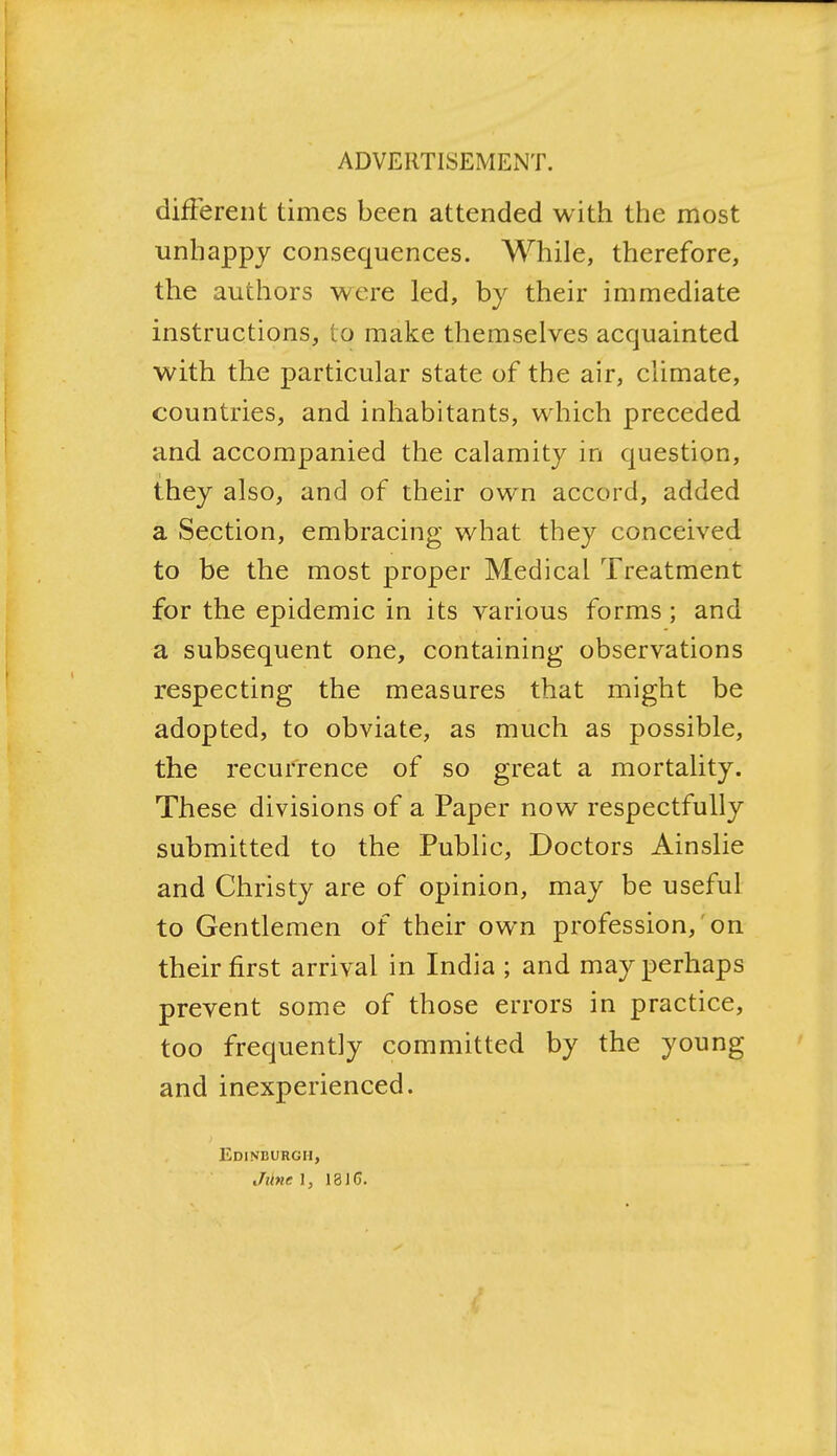different times been attended with the most unhappy consequences. While, therefore, the authors were led, by their immediate instructions, to make themselves acquainted with the particular state of the air, climate, countries, and inhabitants, which preceded and accompanied the calamity in question, they also, and of their own accord, added a Section, embracing what they conceived to be the most proper Medical Treatment for the epidemic in its various forms ; and a subsequent one, containing observations respecting the measures that might be adopted, to obviate, as much as possible, the recurrence of so great a mortality. These divisions of a Paper now respectfully submitted to the Public, Doctors Ainslie and Christy are of opinion, may be useful to Gentlemen of their own profession, on their first arrival in India ; and may perhaps prevent some of those errors in practice, too frequently committed by the young and inexperienced. Edinburgh, Jtlne \, 18IG.