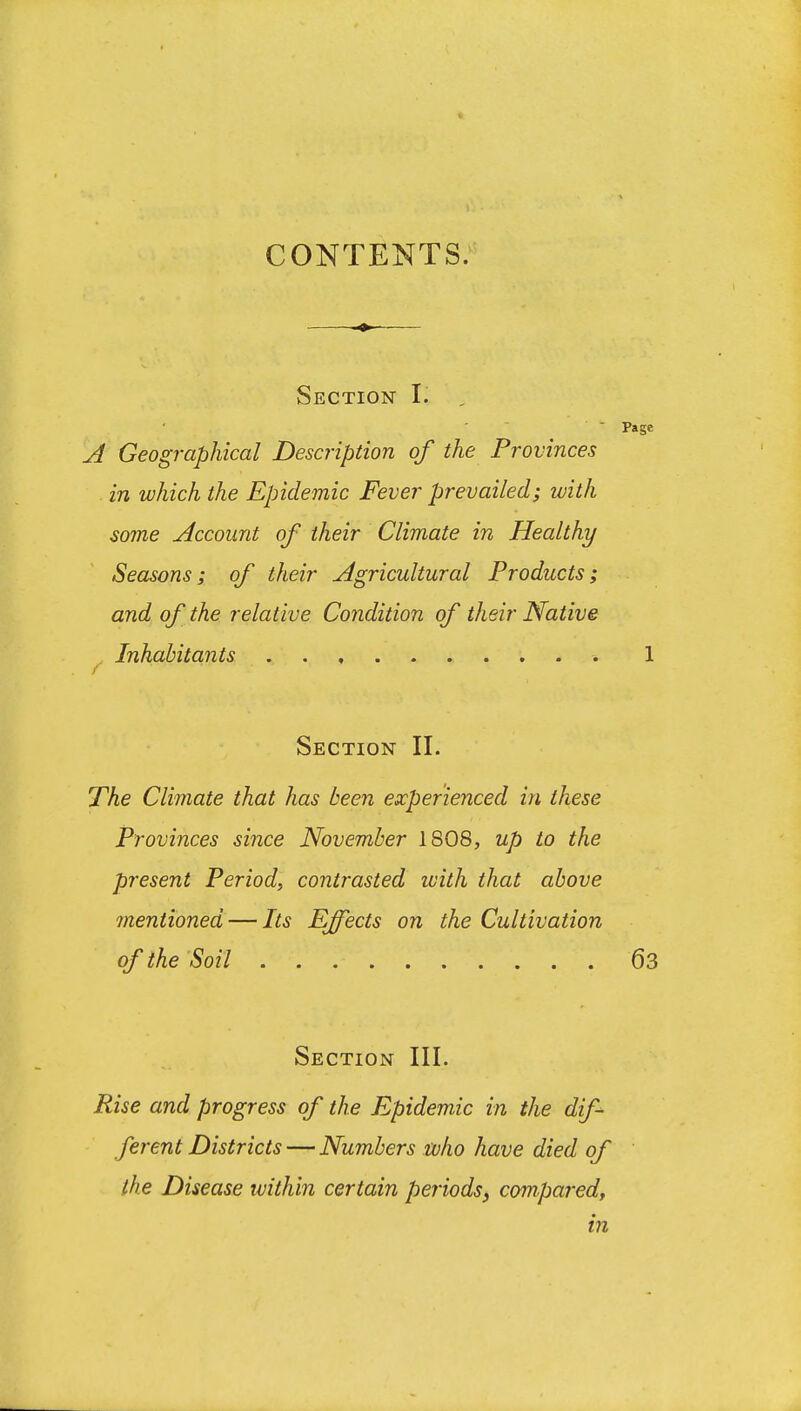 CONTENTS. Section I. -  Page A Geographical Description of the Provinces in which the Epidemic Fever prevailed; luith some Account of their Climate in Healthy Seasons; of their Agricultural Products; and of the relative Condition of their Native . Inhabitants 1 Section II. jTAe Climate that has been experienced in these Provinces since November 1808, up to the present Period, contrasted ivith that above mentioned — Its Effects on the Cultivation of the Soil 63 Section III. Rise and progress of the Epidemic in the dif- ferent Districts — Numbers tulio have died of the Disease within certain periods, compared, in