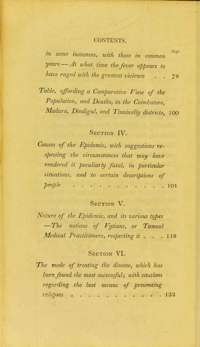 in some instances, with those in common years—At what time the fever appears to have raged with the greatest violence . . 78 Table, affording a Comparative View of the Population, and Deaths, in the Coimhatore, Madura, Dindigul, and Tinnivelly districts, 100 Section IV. Causes of the Epidemic, with suggestions re- specting the circumstances that may have rendered it peculiarly fatal, in particular situations, and to certain descriptions of people 101 Section V. Nature of the Epidemic, and its various types —The notions of Vytians, or Tamool Medical Practiiivners, respecting it . . .118 Section VI. The mode of treating the disease, which has been found the most successful; with cautions regarding the best means of preventing relapses . . . . 132