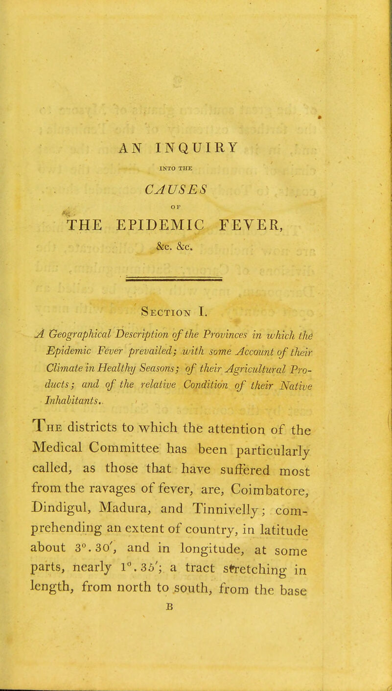 AN INQUIRY INTO THE CAUSES OF the epidemic fever, &c. &c. Section I. A Geographical Description of the Provinces in which the Epidemic Fever prevailed; with some Account of their Climate in Healthy Seasons; of their Agricultural Pro- ducts ; and of the relative Condition of their Native Inhabitants.. The districts to which the attention of the Medical Committee has been particularly called, as those tliat have suffered most from the ravages of fever, are, Coimbatore, Dindigul, Madura, and Tinnivelly; com- prehending an extent of country, in latitude about 3°. 30', and in longitude, at some parts, nearly l\3b'; a. tract stretching in length, from north to south, from the base B