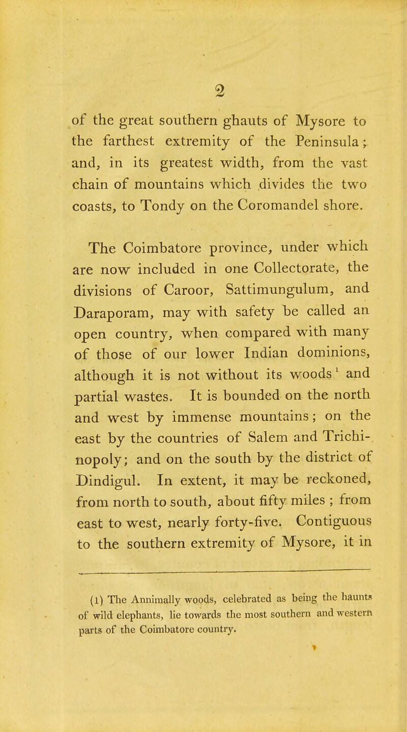 of the great southern ghauts of Mysore to the farthest extremity of the Peninsula ^ and, in its greatest width, from the vast chain of mountains which divides the two coasts, to Tondy on the Coromandel shore. The Coimbatore province, under which are now included in one Collectorate, the divisions of Caroor, Sattimungulum, and Daraporam, may with safety be called an open country, when compared with many of those of our lower Indian dominions, although it is not without its woods' and partial wastes. It is bounded on the north and west by immense mountains; on the east by the countries of Salem and Trichi- nopoly; and on the south by the district of Dindigul. In extent, it may be reckoned, from north to south, about fifty miles ; from east to west, nearly forty-five. Contiguous to the southern extremity of Mysore, it in (l) The Annimally woods, celebrated as being the haunt-; of wild elephants, lie towards the most southern and western parts of the Coimbatore country.