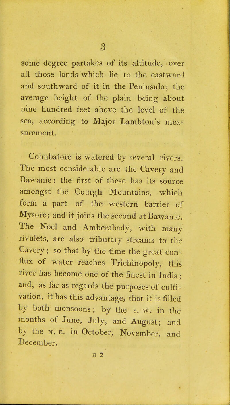 some degree partakes of its altitude, over all those lands which lie to the eastward and southward of it in the Peninsula; the average height of the plain being about nine hundred feet above the level of the sea, according to Major Lambton's mea- surement. Coimbatore is watered by several rivers. The most considerable are the Cavery and Bawanie: the first of these has its source amongst the Courgh Mountains, which form a part of the western barrier of Mysore; and it joins the second at Bawanie. The Noel and Amberabady, with many rivulets, are also tributary streams to the Cavery; so that by the time the great con- flux of water reaches Trichinopoly, this river has become one of the finest in India; and, as far as regards the purposes of culti- vation, it has this advantage, that it is filled by both monsoons ; by the s. w. in the months of June, July, and August; and by the n. e. in October, November, and -December. B 2