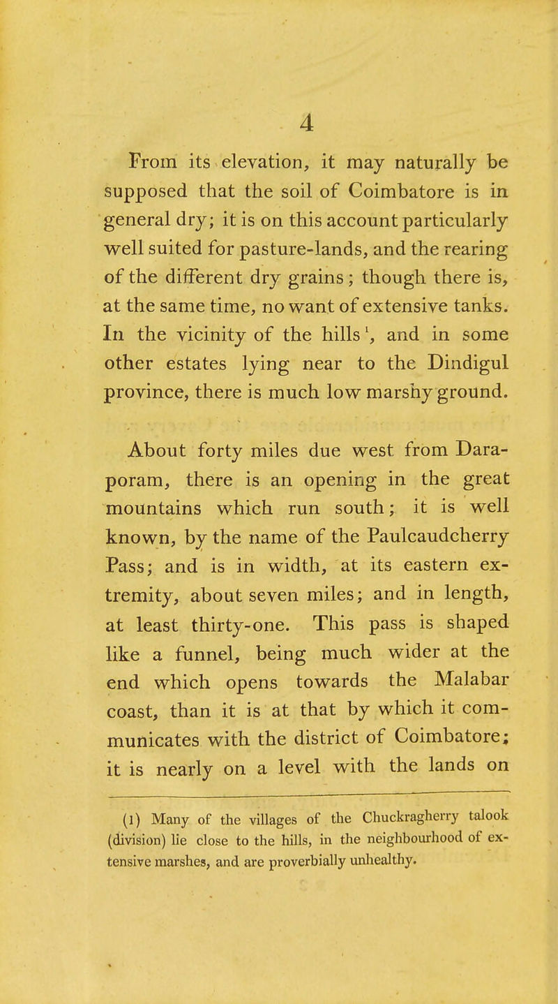 From its elevation, it may naturally be supposed that the soil of Coimbatore is in general dry; it is on this account particularly well suited for pasture-lands, and the rearing of the different dry grains; though there is, at the same time, no want of extensive tanks. In the vicinity of the hills \ and in some other estates lying near to the Dindigul province, there is much low marshy ground. About forty miles due west from Dara- poram, there is an opening in the great mountains which run south; it is well known, by the name of the Paulcaudcherry Pass; and is in width, at its eastern ex- tremity, about seven miles; and in length, at least thirty-one. This pass is shaped like a funnel, being much wider at the end which opens towards the Malabar coast, than it is at that by which it com- municates with the district of Coimbatore; it is nearly on a level with the lands on (1) Many of the villages of the Chuckragherry talook (division) lie close to the hills, in the neighbourhood of ex- tensive marshes, and are proverbially unhealthy.