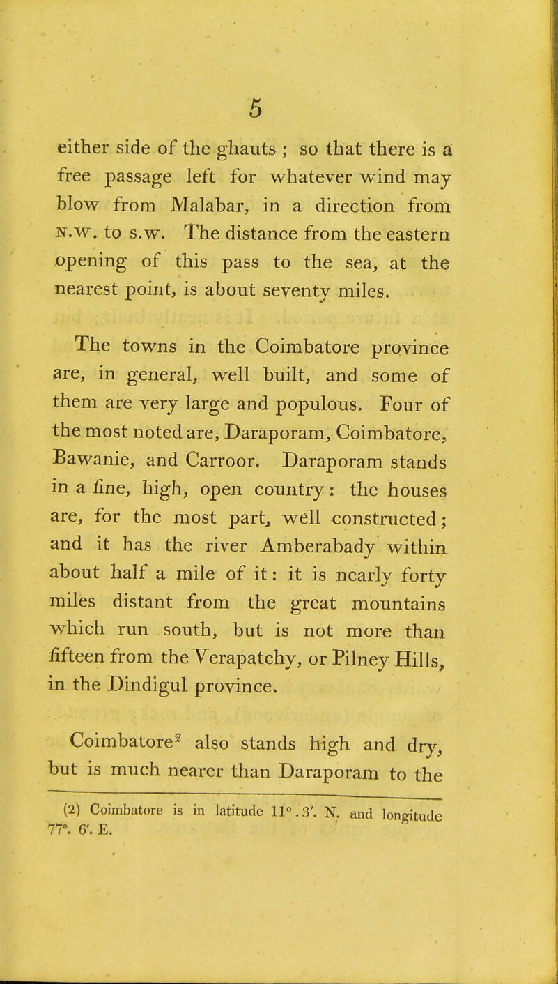 either side of the ghauts ; so that there is a free passage left for whatever wind may- blow from Malabar, in a direction from N.w. to s.w. The distance from the eastern opening of this pass to the sea, at the nearest point, is about seventy miles. The towns in the Coimbatore province are, in general, well built, and some of them are very large and populous. Four of the most noted are, Daraporam, Coimbatore, Bawanie, and Carroor. Daraporam stands in a fine, high, open country: the houses are, for the most part, well constructed; and it has the river Amberabady within about half a mile of it: it is nearly forty miles distant from the great mountains which run south, but is not more than fifteen from the Verapatchy, or Pilney Hills, in the Dindigul province. Coimbatore^ also stands high and dry, but is much nearer than Daraporam to the (2) Coimbatore is in latitude 11°.3'. N. and 77. 6'. E.