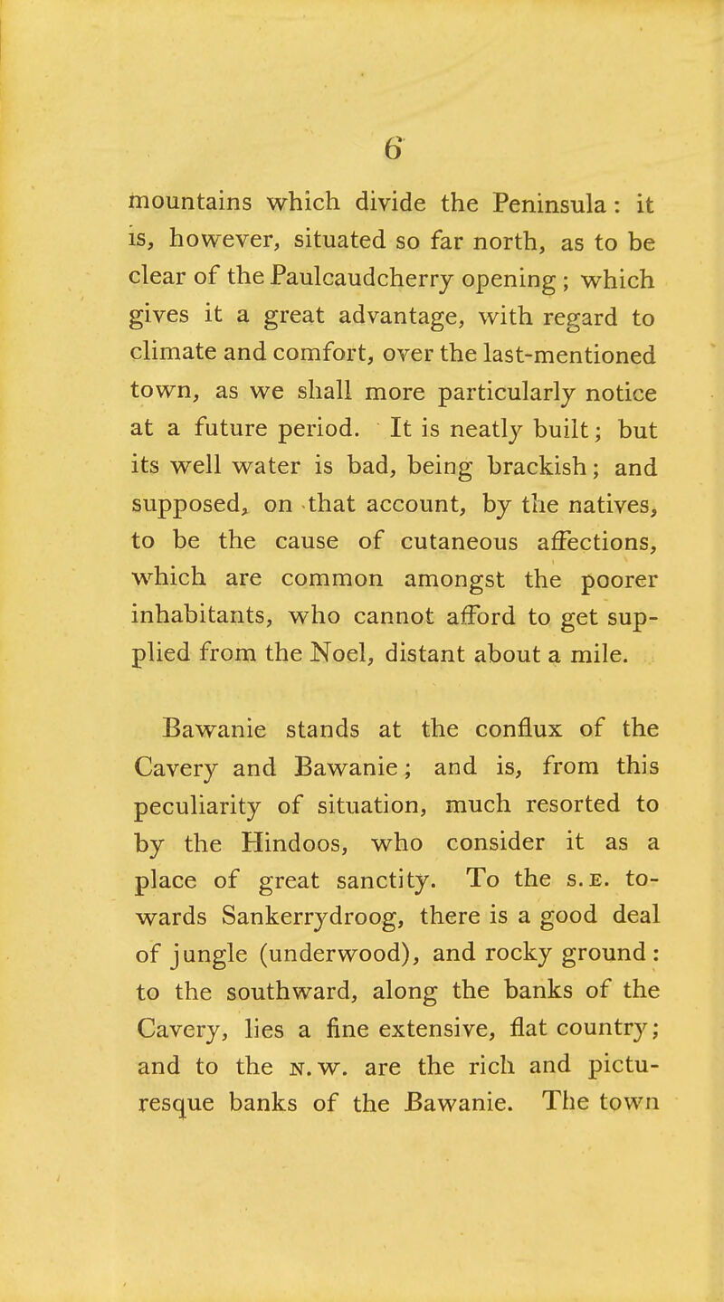 mountains which divide the Peninsula: it is, however, situated so far north, as to be clear of the Paulcaudcherry opening ; which gives it a great advantage, with regard to climate and comfort, over the last-mentioned town, as we shall more particularly notice at a future period. It is neatly built; but its well water is bad, being brackish; and supposed, on that account, by the natives, to be the cause of cutaneous affections, which are common amongst the poorer inhabitants, who cannot afford to get sup- plied from the Noel, distant about a mile. Bawanie stands at the conflux of the Cavery and Bawanie; and is, from this peculiarity of situation, much resorted to by the Hindoos, who consider it as a place of great sanctity. To the s.e. to- wards Sankerrydroog, there is a good deal of jungle (underwood), and rocky ground : to the southward, along the banks of the Cavery, lies a fine extensive, flat country; and to the n. w. are the rich and pictu- resque banks of the Bawanie. The town