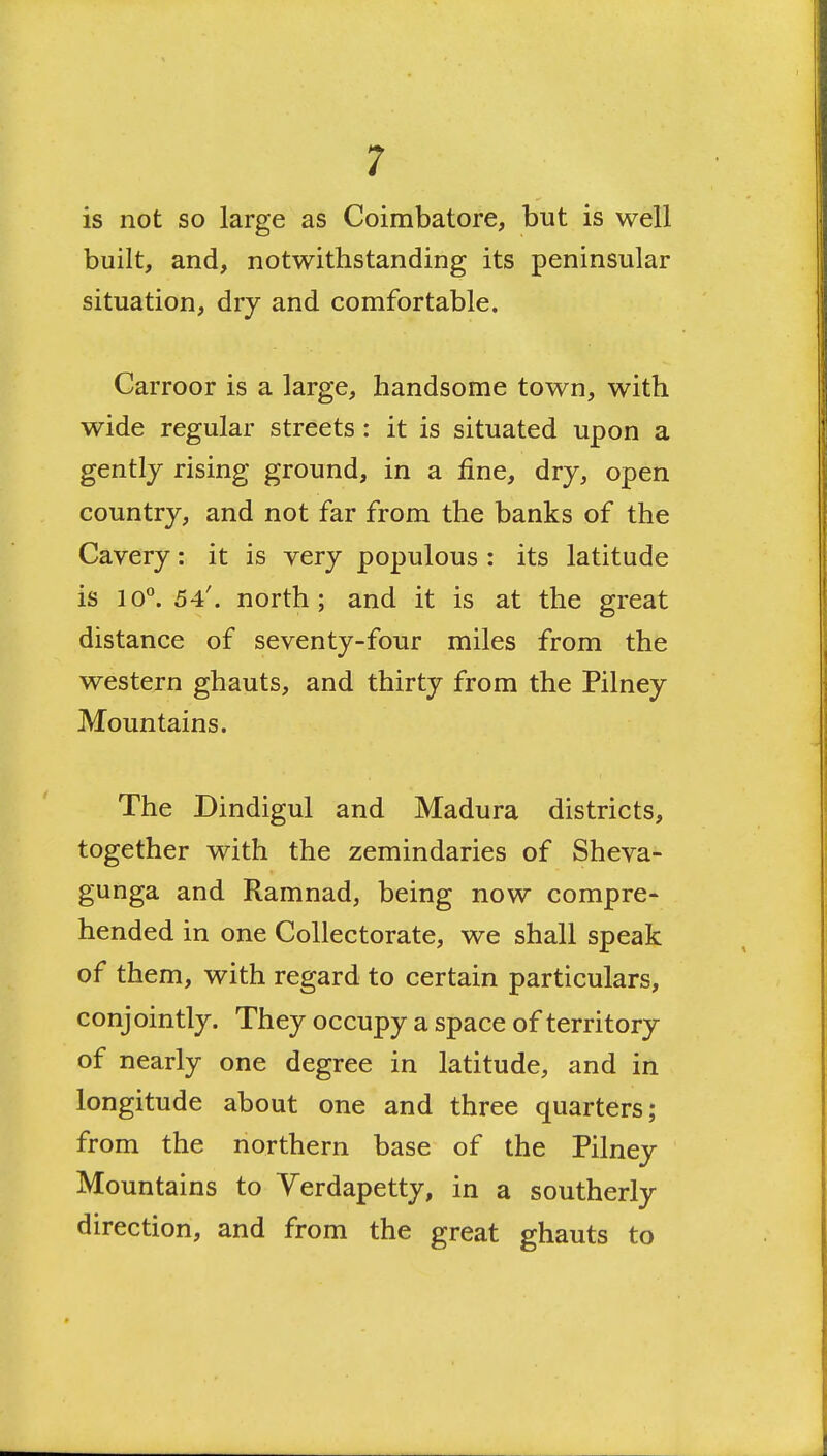 is not so large as Coimbatore, but is well built, and, notwithstanding its peninsular situation, dry and comfortable. Carroor is a large, handsome town, with wide regular streets: it is situated upon a gently rising ground, in a fine, dry, open country, and not far from the banks of the Cavery: it is very populous : its latitude is 10^ 54'. north; and it is at the great distance of seventy-four miles from the western ghauts, and thirty from the Pilney Mountains. The Dindigul and Madura districts, together with the zemindaries of Sheva- gunga and Ramnad, being now compre- hended in one Collectorate, we shall speak of them, with regard to certain particulars, conjointly. They occupy a space of territory of nearly one degree in latitude, and in longitude about one and three quarters; from the northern base of the Pilney Mountains to Yerdapetty, in a southerly direction, and from the great ghauts to