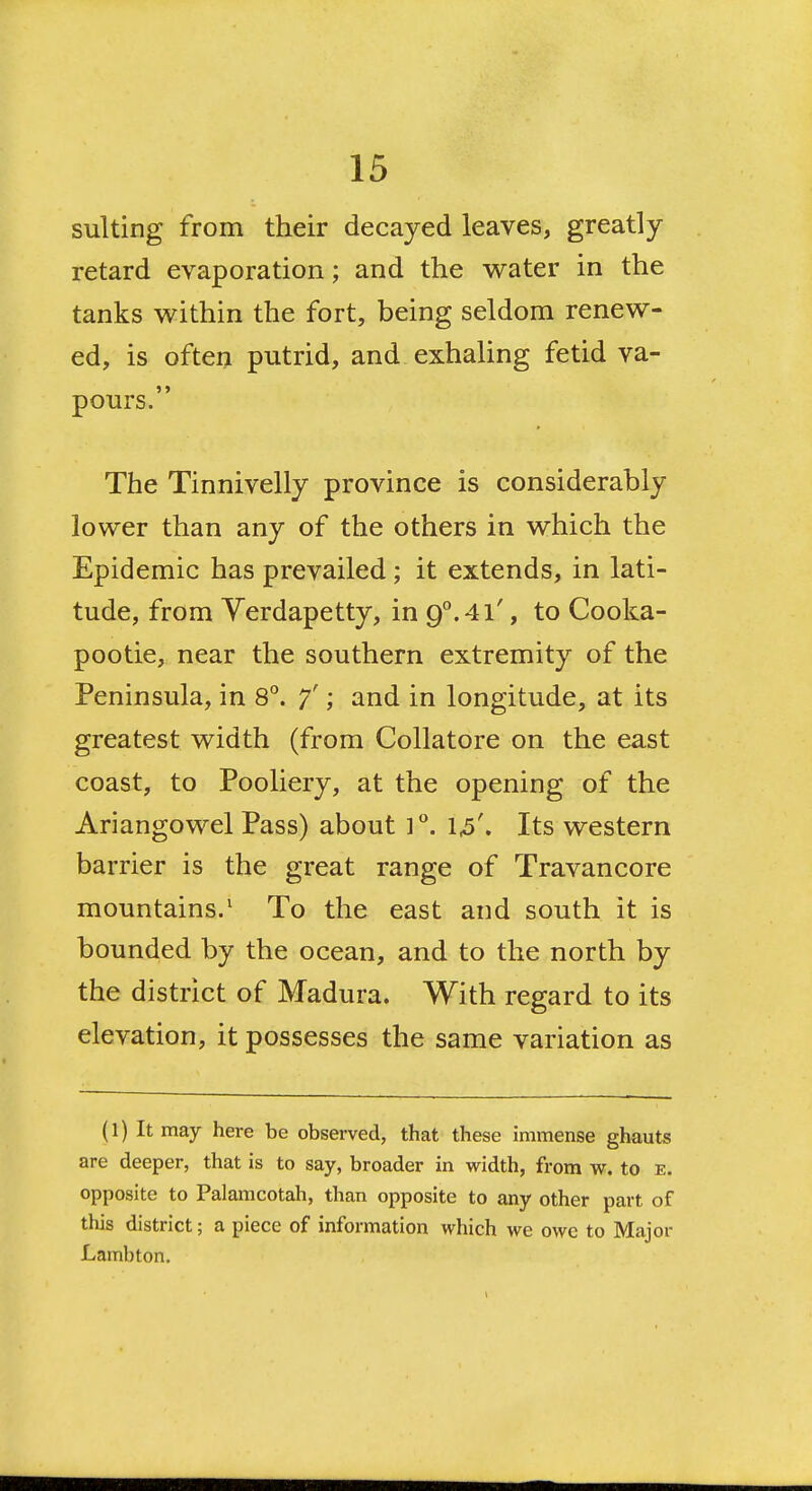 suiting from their decayed leaves, greatly retard evaporation; and the v^ater in the tanks within the fort, being seldom renew- ed, is often putrid, and exhaling fetid va- pours. The Tinnivelly province is considerably lower than any of the others in which the Epidemic has prevailed; it extends, in lati- tude, from Yerdapetty, in 9.4l', to Cooka- pootie, near the southern extremity of the Peninsula, in 8°. 7'; and in longitude, at its greatest width (from Collatore on the east coast, to Pooliery, at the opening of the Ariangowel Pass) about i''. 1^'. Its western barrier is the great range of Travancore mountains.' To the east and south it is bounded by the ocean, and to the north by the district of Madura. With regard to its elevation, it possesses the same variation as (1) It may here be observed, that these immense ghauts are deeper, that is to say, broader in width, from w. to e. opposite to Palamcotah, than opposite to any other part of this district; a piece of information which we owe to Major Lambton.