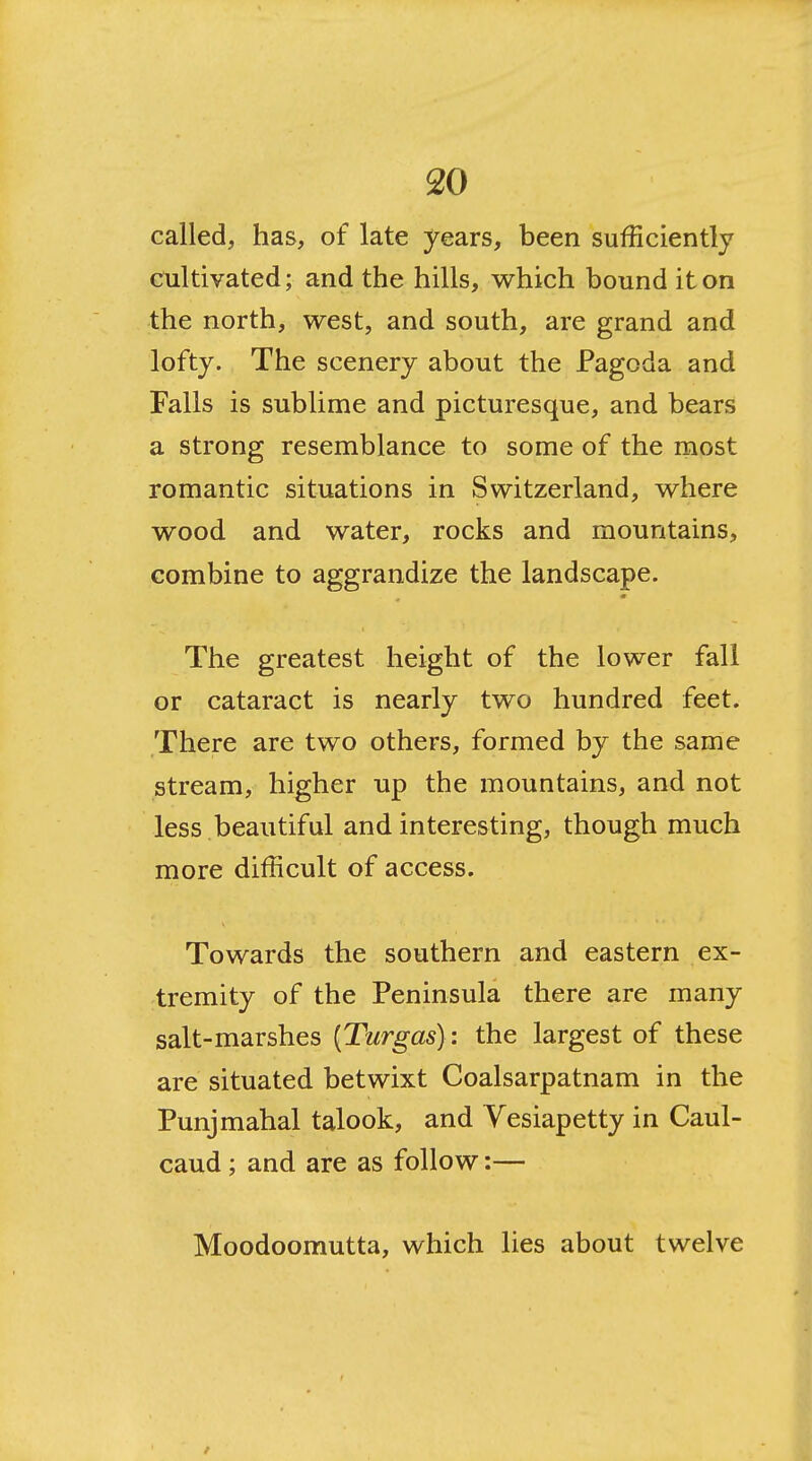 called, has, of late years, been sufficiently cultivated; and the hills, which bound it on the north, west, and south, are grand and lofty. The scenery about the Pagoda and Falls is sublime and picturesque, and bears a strong resemblance to some of the most romantic situations in Switzerland, where wood and water, rocks and mountains, combine to aggrandize the landscape. The greatest height of the lower fall or cataract is nearly two hundred feet. There are two others, formed by the same stream, higher up the mountains, and not less .beautiful and interesting, though much more difficult of access. Towards the southern and eastern ex- tremity of the Peninsula there are many salt-marshes [Turgas]: the largest of these are situated betwixt Coalsarpatnam in the Punjmahal talook, and Vesiapetty in Caul- caud; and are as follow:— Moodoomutta, which lies about twelve