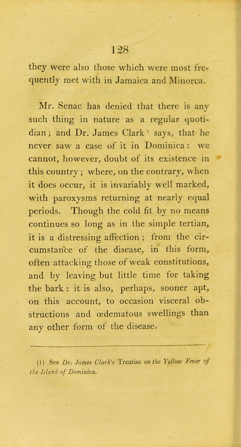 they were also those which were most frer quently met with in Jamaica and Minorca. Mr. Senac has denied that there is anv such thing in nature as a regular quoti- dian ; and Dr. James Clark' says, that he never saw a case of it in Dominica: we cannot, however, doubt of its existence in this country; where, on the contrary, when it does occur, it is invariably well marked, with paroxysms returning at nearly equal periods. Though the cold fit by no means continues so long as in the simple tertian, it is a distressing affection ; from the cir- cumstan'fce of the disease, in this form, often attacking those of w^eak constitutions, and by leaving but little time for taking the bark: it is also, perhaps, sooner apt, on this account, to occasion visceral ob- structions and oedematous swellings than any other form of the disease. (1) See Dr. James Clark's Treatise on the Yellow Fever of the Island of Dominica.