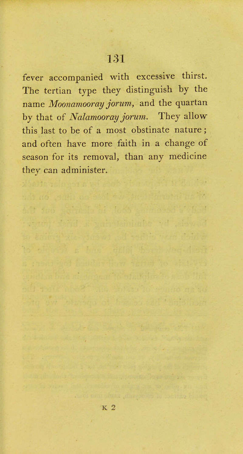 fever accompanied with excessive thirst. The tertian type they distinguish by the name Moonamooray jorum, and the quartan by that of Nalamooray jorum. They allows this last to be of a most obstinate nature; and often have more faith in a change of season for its removal, than any medicine they can administer. K 2