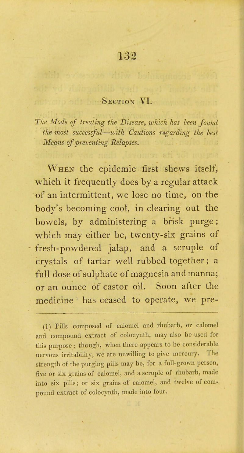Section VI. TJie Mode of treating the Disease, which has been found the most successful—with Cautions regarding the best Means of prevent ing Relapses. When the epidemic first shews itself, which it frequently does by a regular attack of an intermittent, we lose no time, on the body's becoming cool, in clearing out the bowels, by administering a brisk purge; which may either be, twenty-six grains of fresh-powdered jalap, and a scruple of crystals of tartar well rubbed together; a full dose of sulphate of magnesia and manna; or an ounce of castor oil. Soon after the medicine ' has ceased to operate, we pre- (1) Pills composed of calomel and rhubarb, or calomel and compound extract of colocynth, may also be used for this purpose ; though, when there appears to be considerable nervous irritability, we are unwilling to give mercury. The strength of the purging pills may be, for a full-grown person, five or six grains of calomel, and a scruple of rhubarb, made into six pills; or six grains of calomel, and twelve of com-, pound extract of colocynth, made into four.