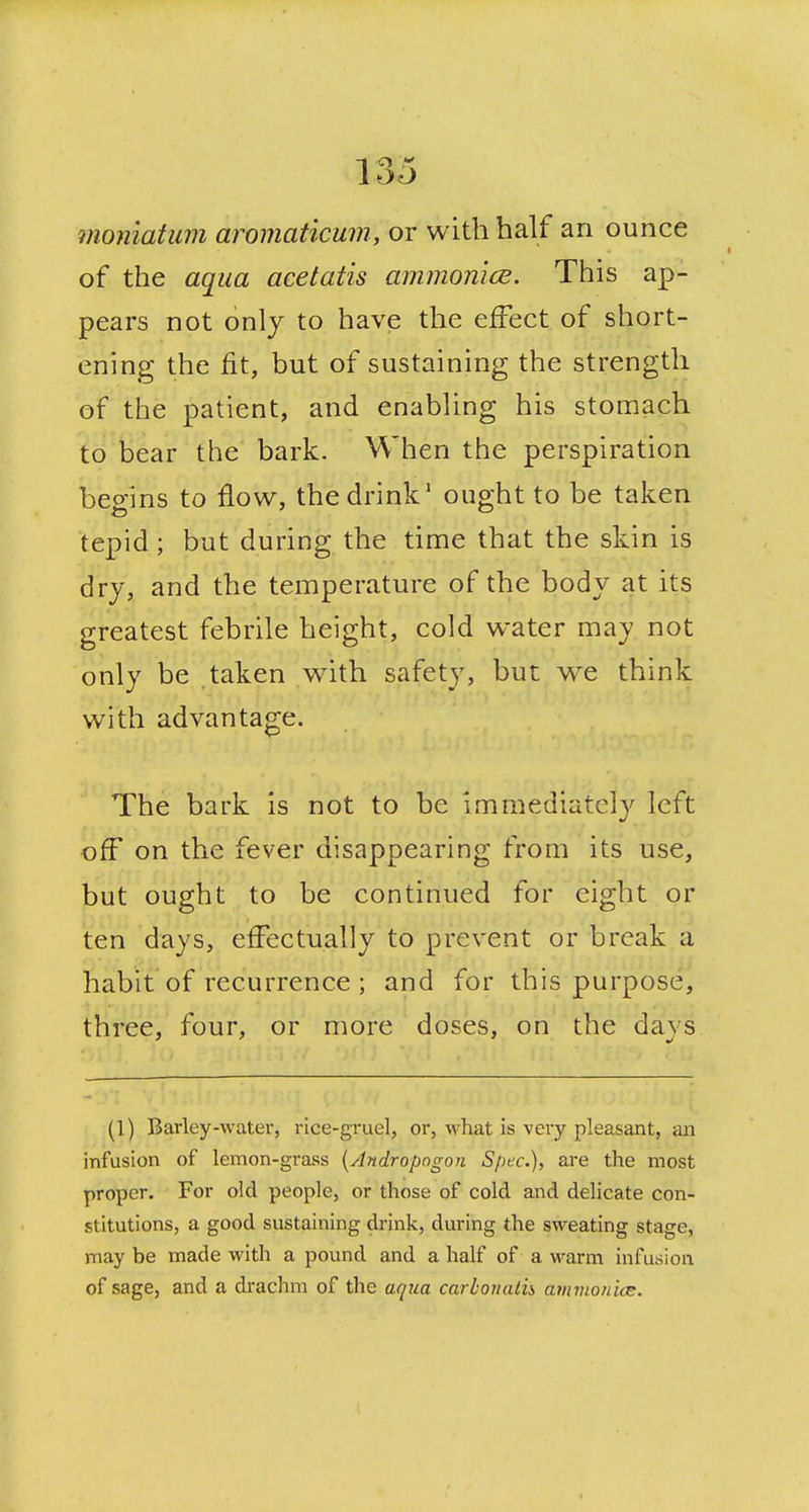 moniatum aromaticum, or with half an ounce of the aqua acetatis ammonice. This ap- pears not only to have the effect of short- ening the fit, but of sustaining the strength of the patient, and enabling his stomach to bear the bark. When the perspiration begins to flow, the drink' ought to be taken tepid; but during the time that the skin is dry, and the temperature of the body at its greatest febrile height, cold water may not only be taken with safety, but we think with advantage. The bark is not to be Immediately left off on the fever disappearing from its use, but ought to be continued for eight or ten days, effectually to prevent or break a habit of recurrence ; and for this purpose, three, four, or more doses, on the days (1) Barley-water, rice-gruel, or, what is very pleasant, an infusion of lemon-grass [Andropngon Spec), are the most proper. For old people, or those of cold and delicate con- stitutions, a good sustaining di-ink, during the sweating stage, may be made with a pound and a half of a warm infusion of sage, and a drachm of the aqua carhonalih amvionice. I
