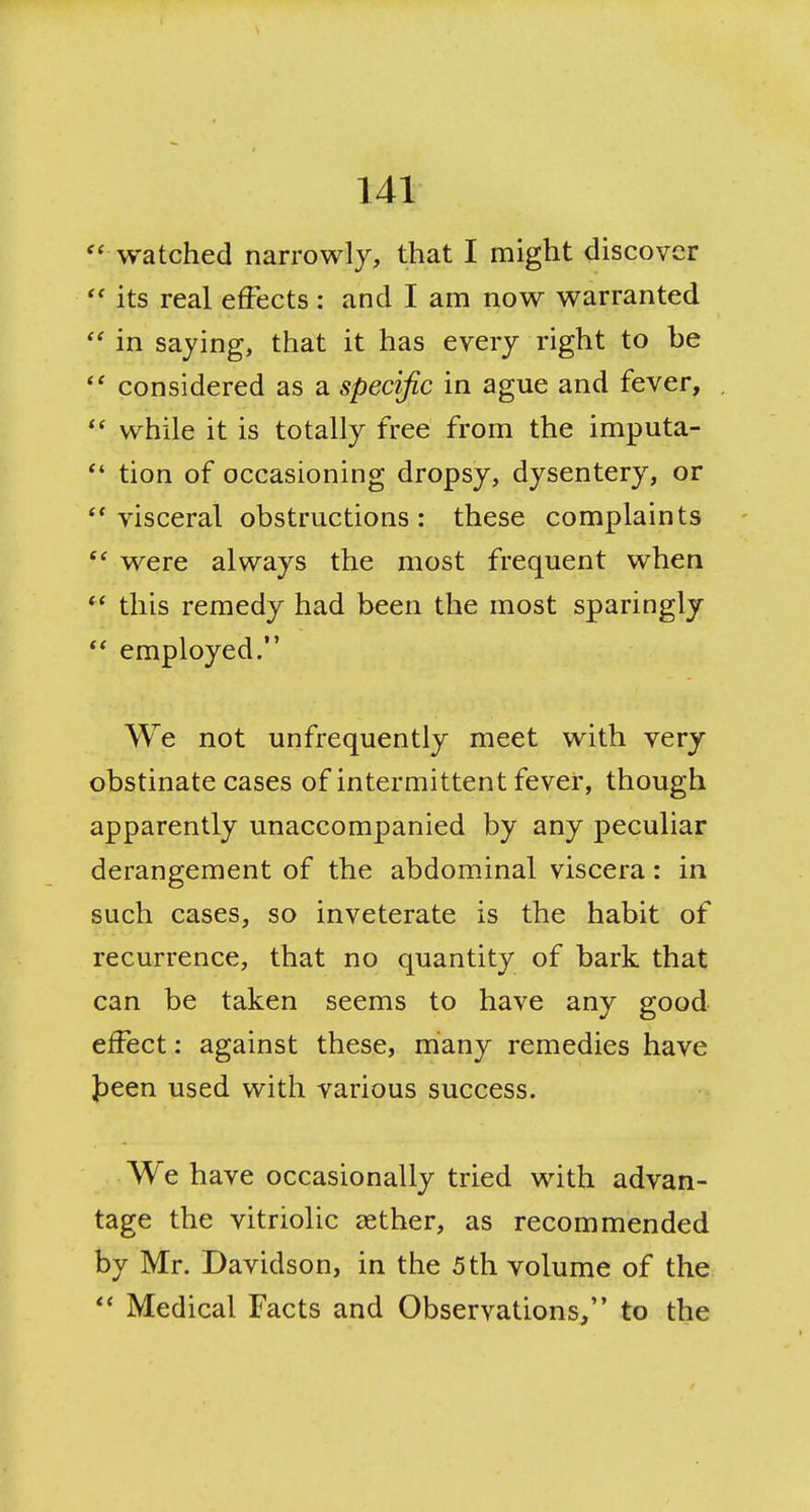 '' watched narrowly, that I might discover its real effects: and I am now warranted  in saying, that it has every right to be considered as a specific in ague and fever,  while it is totally free from the imputa- *' tion of occasioning dropsy, dysentery, or visceral obstructions: these complaints  were always the most frequent when this remedy had been the most sparingly  employed. We not unfrequently meet with very obstinate cases of intermittent fever, though apparently unaccompanied by any peculiar derangement of the abdominal viscera: in such cases, so inveterate is the habit of recurrence, that no quantity of bark that can be taken seems to have any good effect: against these, many remedies have Jjeen used with various success. We have occasionally tried with advan- tage the vitriolic aether, as recommended by Mr. Davidson, in the 5 th volume of the Medical Facts and Observations, to the