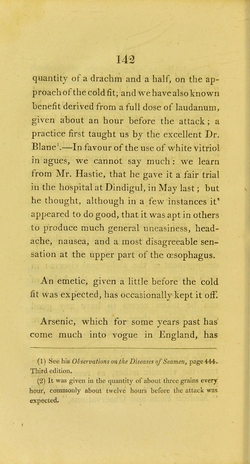 quantity of a drachm and a half, on the ap- proachof thecoldfit; and we havealso known benefit derived from a full dose of laudanum, given about an hour before the attack; a practice first taught us bj the excellent Dr. Blane'.—In favour of the use of white vitriol in agues, we cannot say much: we learn from Mr. Hastie, that he gave it a fair trial in the hospital at Dindigul, in May last; but he thought, although in a few instances it* appeared to do good, that it was apt in others to produce much general uneasiness, head- ache, nausea, and a most disagreeable sen- sation at the upper part of the oesophagus. An emetic, given a little before the cold fit was expected, has occasionally kept it off. Arsenic, which for some years past has come much into vogue in England, has (1) See his Observations on the Diseases of Seamen, page 444. Third edition. (2) It was given in the quantity of about three grains every hour, commonly about twelve hours before the attack was expected.