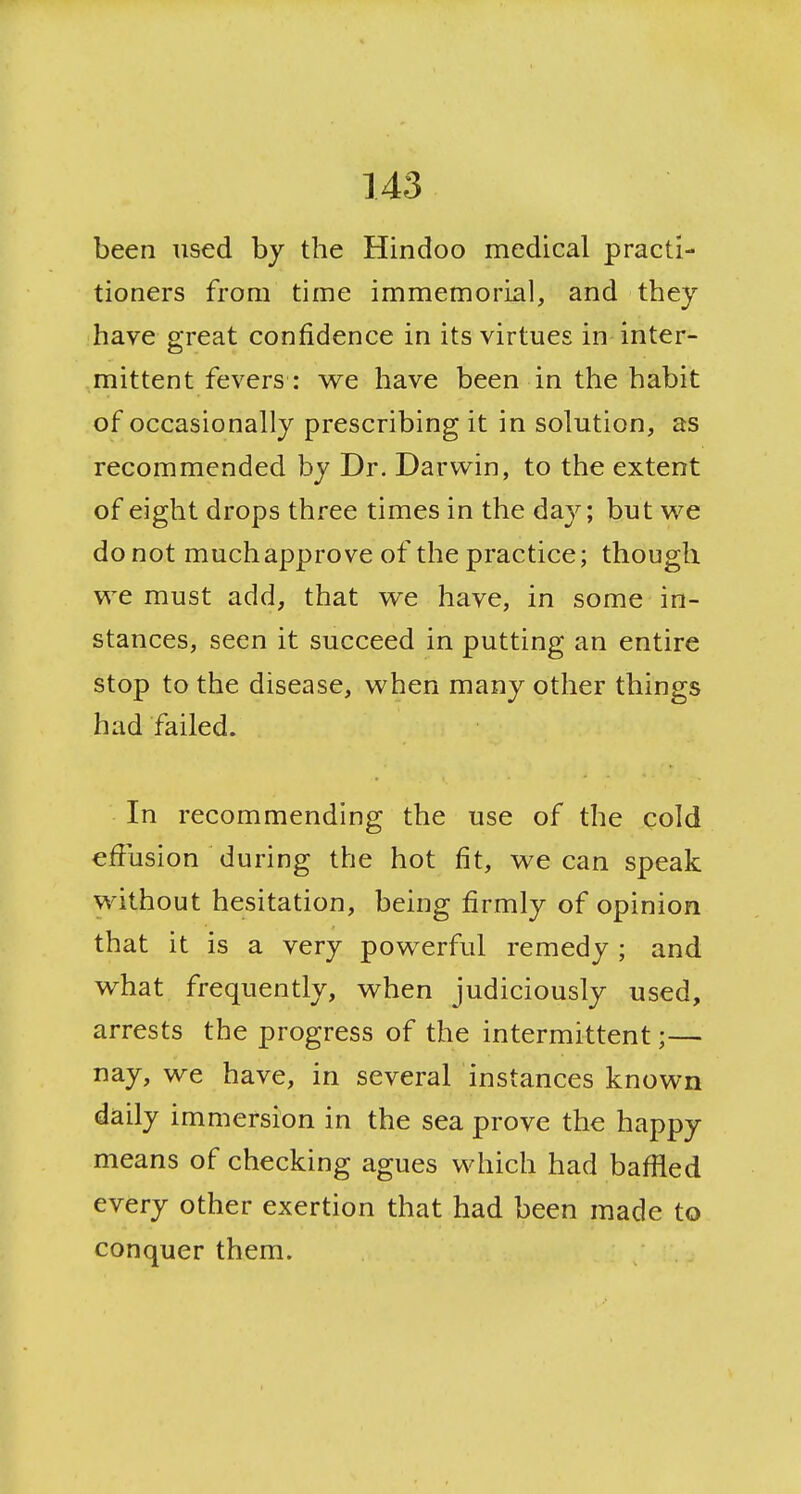 been used by the Hindoo medical practi- tioners from time immemorial, and they have great confidence in its virtues in inter- mittent fevers : we have been in the habit of occasionally prescribing it in solution, as recommended by Dr. Darwin, to the extent of eight drops three times in the day; but we do not much approve of the practice; though we must add, that we have, in some in- stances, seen it succeed in putting an entire stop to the disease, when many other things had failed. In recommending the use of the cold effusion during the hot fit, we can speak without hesitation, being firmly of opinion that it is a very powerful remedy ; and what frequently, when judiciously used, arrests the progress of the intermittent;— nay, we have, in several instances known daily immersion in the sea prove the happy means of checking agues which had baflied every other exertion that had been made to conquer them.
