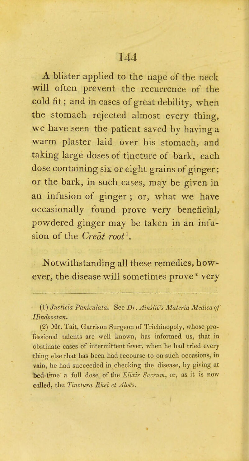 A blister applied to the nape of the neck will often prevent the recurrence of the cold fit; and in cases of great debility, when the stomach rejected almost every thing, we have seen the patient saved by having a warm plaster laid over his stomach, and taking large doses of tincture of bark, each dose containing six or eight grains of ginger; or the bark, in such cases, may be given in an infusion of ginger ; or, what we have occasionally found prove very beneficial, powdered ginger may be taken in an infu- sion of the Great root^. Notwithstanding all these remedies, how- ever, the disease will sometimes prove * very (1) Justicia Paniculata. See Dr. Ainslie's Materia Medica of Hindoostan. (2) Mr. Tait, Garrison Surgeon of Trichinopoly, whose pro- fessional talents are well known, has informed us, that in obstinate cases of intermittent fever, when he had tried every thing else that has been had recourse to on such occasions, in vain, he had succeeded in checking the disease, by giving at bed-trme a full dose of the Elixir Sacrum, or, as it is now called, the Tinctura Rhei ct yllocs.