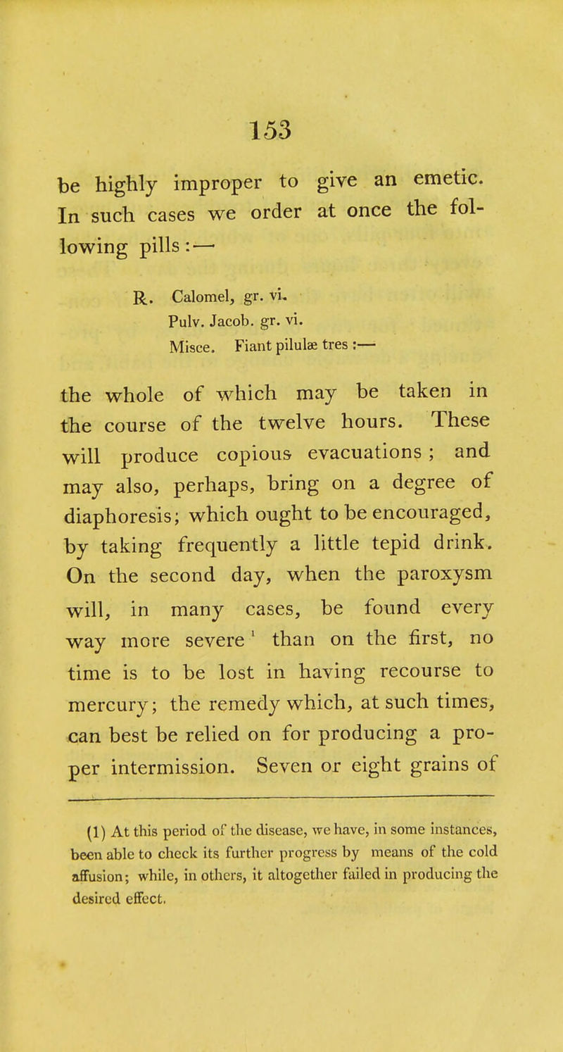be highly improper to give an emetic. In such cases we order at once the fol- lowing pills:—■ R. Calomel, gr. vi, Pulv. Jacob, gr. vi. Misce. Fiant pilulae tres :— the whole of which may be taken in the course of the twelve hours. These will produce copious evacuations ; and may also, perhaps, bring on a degree of diaphoresis; which ought to be encouraged, by taking frequently a little tepid drink. On the second day, when the paroxysm will, in many cases, be found every way more severe' than on the first, no time is to be lost in having recourse to mercury; the remedy which, at such times, can best be relied on for producing a pro- per intermission. Seven or eight grains of (1) At this period of the disease, we have, in some instances, been able to check its further progress by means of the cold affusion; while, in others, it altogether failed in producing the desired effect.