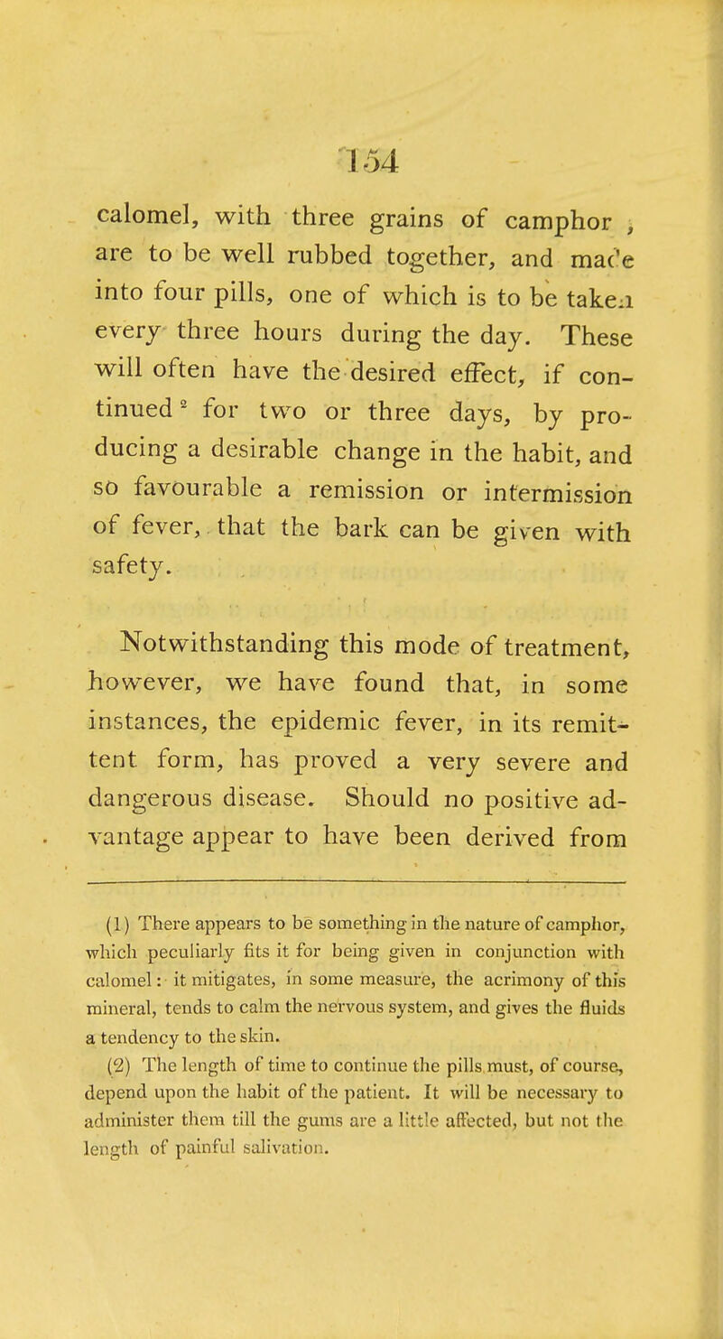 calomel, with three grains of camphor > are to be well rubbed together, and mac'e into four pills, one of which is to be taken everj three hours during the day. These will often have the desired effect, if con- tinued' for two or three days, by pro- ducing a desirable change in the habit, and so favourable a remission or intermission of fever, that the bark can be given with safety. Notwithstanding this mode of treatment, however, we have found that, in some instances, the epidemic fever, in its remit- tent form, has proved a very severe and dangerous disease. Should no positive ad- vantage appear to have been derived from (1) There appears to be something in the nature of camphor, which peculiarly fits it for being given in conjunction with calomel: it mitigates, in some measure, the acrimony of this mineral, tends to calm the nervous system, and gives the fluids a tendency to the skin. (2) The length of time to continue the pills must, of course, depend upon the habit of the patient. It will be necessary to administer them till the gums are a little affected, but not the length of painful salivation.