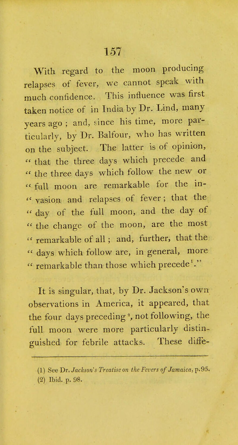 With regard to the moon producing relapses of fever, we cannot speak with much confidence. This influence was first taken notice of in India by Dr. Lind, many years ago ; and, since his time, more par- ticularly, by Dr. Balfour, who has written on the subject. The latter is of opinion, that the three days which precede and the three days which follow the new or full moon are remarkable for the in- vasion and relapses of fever; that the day of th€ full moon, and the day of the change of the moon, are the most remarkable of all; and, further, that the days which follow are, in general, more remarkable than those which precede'. It is singular, that, by Dr. Jackson's own observations in America, it appeared, that the four days preceding % not following, the full moon were more particularly distin- guished for febrile attacks. These difFe- (1) See Dr. Jackson s Treatise o?i the Fevers of Jamaica, p.95. (2) Ibid. p. 98.