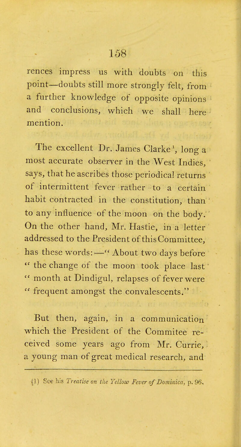 rences impress us with doubts on this point—doubts still more strongly felt, from a further knowledge of opposite opinions and conclusions, which we shall here mention. The excellent Dr. James Clarke', long a most accurate observer in the West Indies, says, that he ascribes those periodical returns of intermittent fever rather to a certain habit contracted in the constitution, than ' to any influence of the moon on the body. On the other hand, Mr. Hastie, in a letter addressed to the President of this Committee, has these words:—About two days before the change of the moon took place last month at Dindigul, relapses of fever were frequent amongst the convalescents. But then, again, in a communication which the President of the Commitee re- ceived some years ago from Mr. Currie, a young man of great medical research, and (1) See his Treatise on the Yellow Fever of Dominica, p. 96.