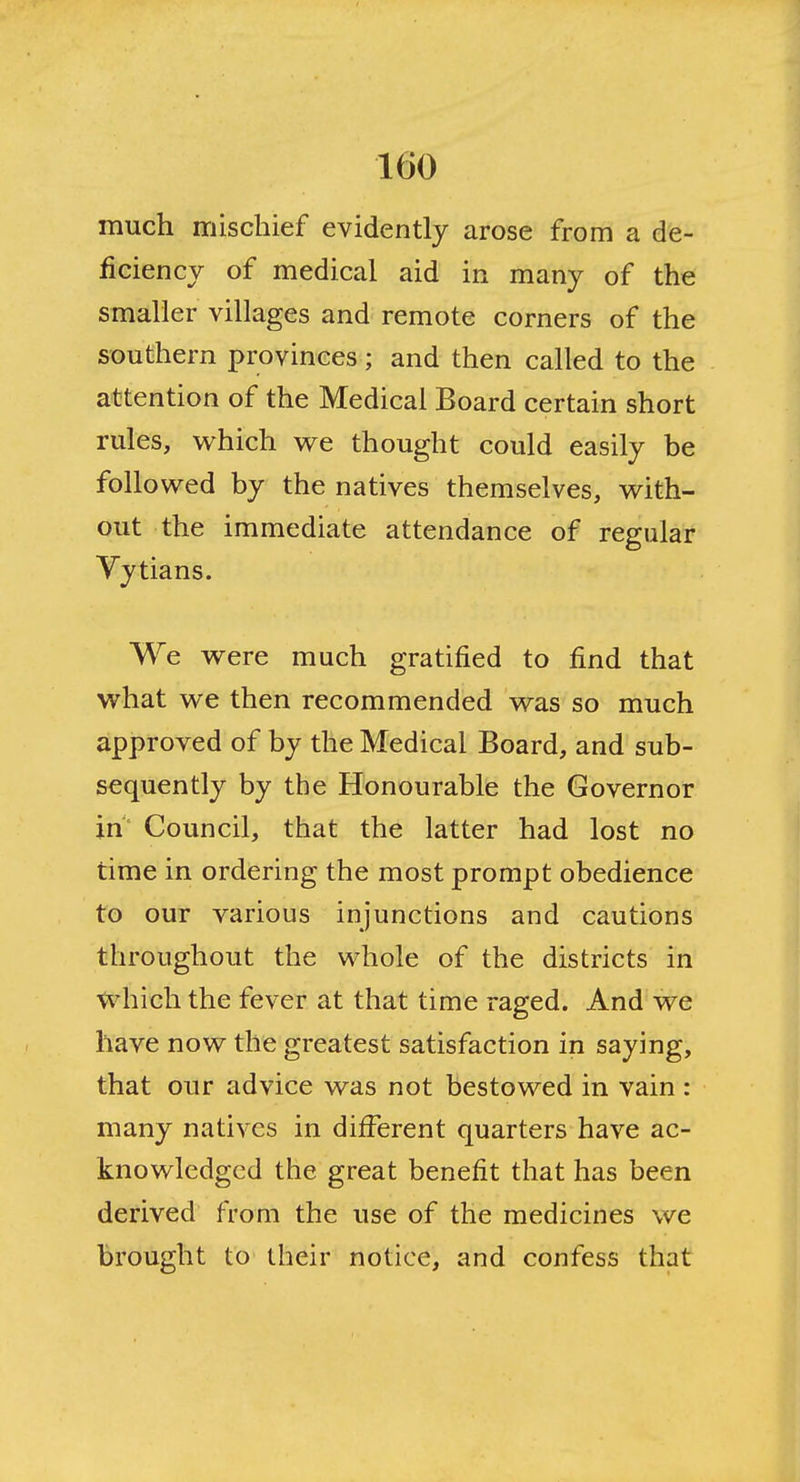 much mischief evidently arose from a de- ficiency of medical aid in many of the smaller villages and remote corners of the southern provinces; and then called to the attention of the Medical Board certain short rules, which we thought could easily be followed by the natives themselves, with- out the immediate attendance of regular Vytians. We were much gratified to find that what we then recommended was so much approved of by the Medical Board, and sub- sequently by the Honourable the Governor in Council, that the latter had lost no time in ordering the most prompt obedience to our various injunctions and cautions throughout the whole of the districts in which the fever at that time raged. And we have now the greatest satisfaction in saying, that our advice was not bestowed in vain : many natives in different quarters have ac- knowledged the great benefit that has been derived from the use of the medicines we brought to their notice, and confess that
