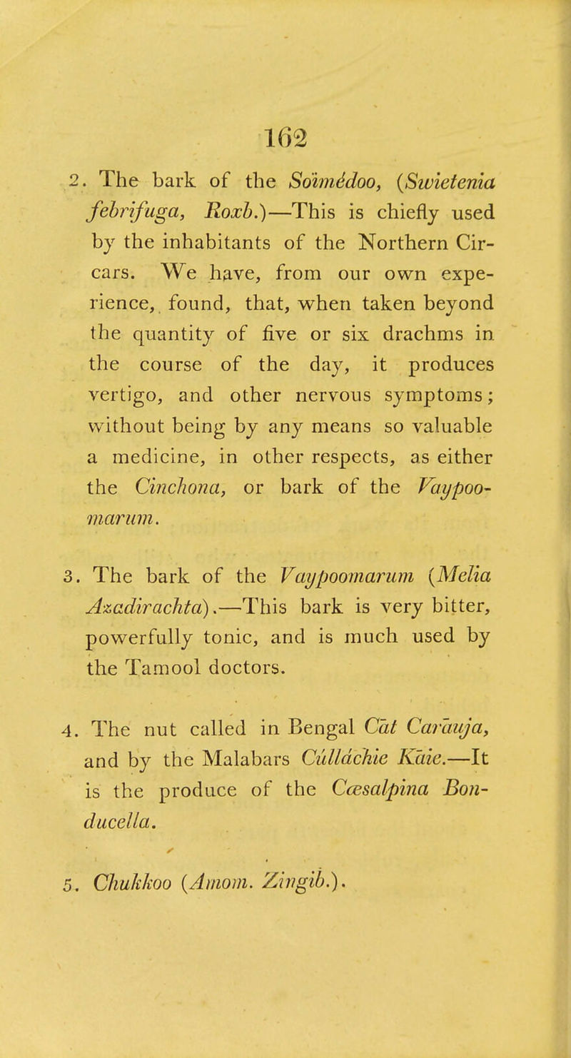 2. The bark of the So'imddoo, (Swietenia febrifuga, Roxh.)—This is chiefly used by the inhabitants of the Northern Cir- cars. We have, from our own expe- rience, found, that, when taken beyond the quantity of five or six drachms in the course of the day, it produces vertigo, and other nervous symptoms; without being by any means so vakiable a medicine, in other respects, as either the CincJiona, or bark of the Vaypoo- marum. 3. The bark of the Vaypoomarum {Melia Azadirachta).—This bark is very bitter, powerfully tonic, and is much used by the Tamool doctors. 4. The nut called in Bengal Cat Carlmja, and by the Malabars Culldchie Kaie.—It is the produce of the Ccesalpina Bon- ducella. 5. Chukkoo {Amom. Zirigib.).