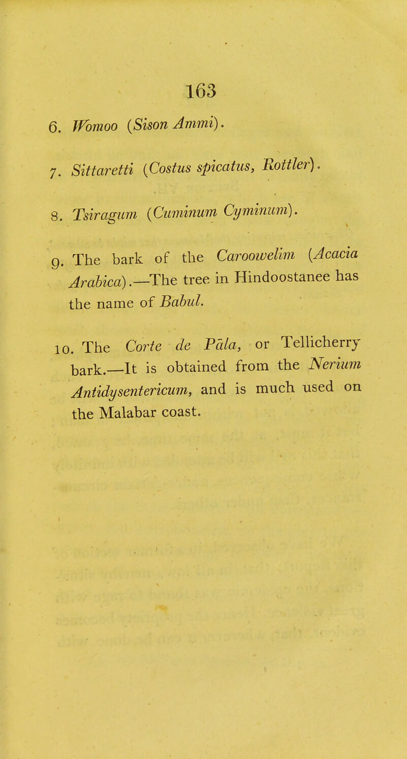 6. Wbmoo {Sison Jmmi). 7. Sittaretti {Costus spicatus, Rottler). 8. Tsiragum {Cuminum Cyminum). g. The bark of the Caroowelim [Acacia Arahica) .—The tree in Hindoostanee has the name of Babul. 10. The Corte de Fhla, or TelUcherry bark.—It is obtained from the Nerium Antidysentericum, and is much used on the Malabar coast.
