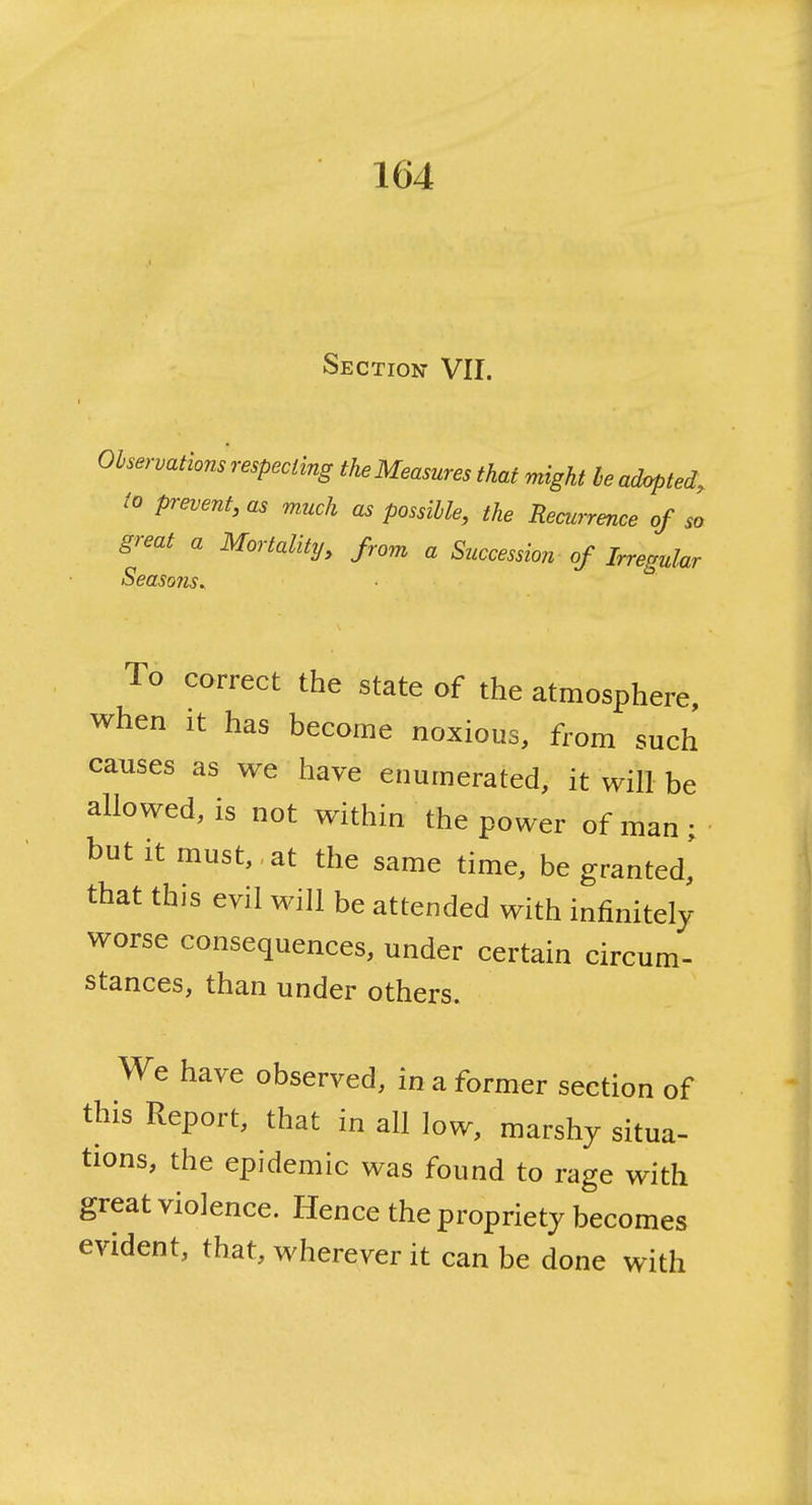 i Section VII. Observations respecting the Measures that might he ad^ted, to prevent, as much as possible, the Recurrence of so great a Mortality, from a Succession of Irregular Seasons^ To correct the state of the atmosphere, when it has become noxious, from such causes as we have enumerated, it will be allowed, is not within the power of man ; but it must, at the same time, be granted] that this evil will be attended with infinitely worse consequences, under certain circum- stances, than under others. We have observed, in a former section of this Report, that in all low, marshy situa- tions, the epidemic was found to rage with great violence. Hence the propriety becomes evident, that, wherever it can be done with