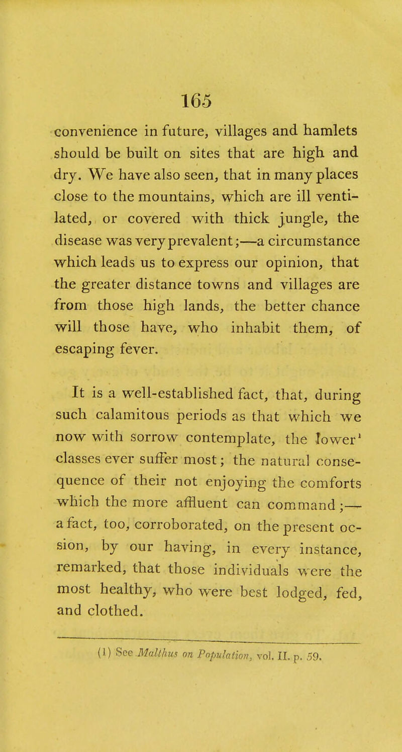 convenience in future, villages and hamlets should be built on sites that are high and dry. We have also seen, that in many places close to the mountains, which are ill venti- lated, or covered with thick jungle, the disease was very prevalent;—a circumstance which leads us to express our opinion, that the greater distance towns and villages are from those high lands, the better chance will those have, who inhabit them, of escaping fever. It is a well-established fact, that, during such calamitous periods as that which we now with sorrow contemplate, the lower' classes ever suffer most; the natural conse- quence of their not enjoying the comforts which the more affluent can command;— a fact, too, corroborated, on the present oc- sion, by our having, in every instance, remarked, that those individuals were the most healthy, who were best lodged, fed, and clothed. (1) See .Mallhus on Pofmlatkm, vol. II. p. ,59.