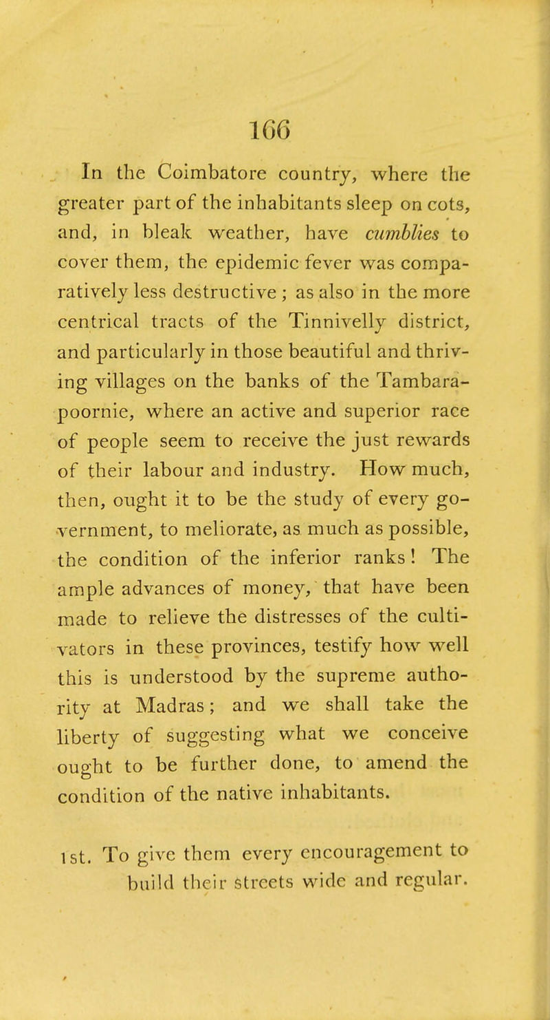 1 166 In the Coimbatore country, where the greater part of the inhabitants sleep on cots, and, in bleak weather, have cumblies to cover them, the epidemic fever was compa- ratively less destructive; as also in the more centrical tracts of the Tinnivelly district, and particularly in those beautiful and thriv- ing villages on the banks of the Tambara- poornie, where an active and superior race of people seem to receive the just rewards of their labour and industry. How much, then, ought it to be the study of every go- vernment, to meliorate, as much as possible, the condition of the inferior ranks ! The ample advances of money, that have been made to relieve the distresses of the culti- vators in these provinces, testify how well this is understood by the supreme autho- rity at Madras; and we shall take the liberty of suggesting what we conceive ought to be further done, to amend the condition of the native inhabitants. 1st. To give them every encouragement to build their Streets wide and regular.