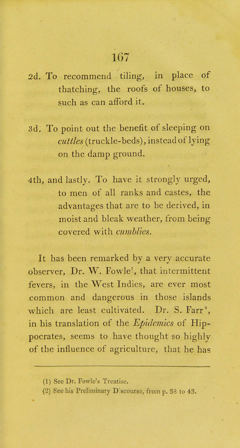 2d. To recommend tiling, in place of thatching, the roofs of houses, to such as can afford it. 3d. To point out the benefit of sleeping on CM/fc (truckle-beds), instead of lying on the damp ground. 4th, and lastly. To have it strongly urged, to men of all ranks and castes, the advantages that are to be derived, in moist and bleak w^eather, from being covered w^ith cumhlies. It has been remarked by a very accurate observer, Dr. W. Fowled that intermittent fevers, in the West Indies, are ever most common and dangerous in those islands v^hich are least cultivated. Dr. S. Farr^, in his translation of the epidemics of Hip- pocrates, seems to have thought so highly of the influence of agriculture, that he has (1) See Dr. Fowle's Treatise. {2) See his Preliminary D'scourse, from p. 38 to 43.