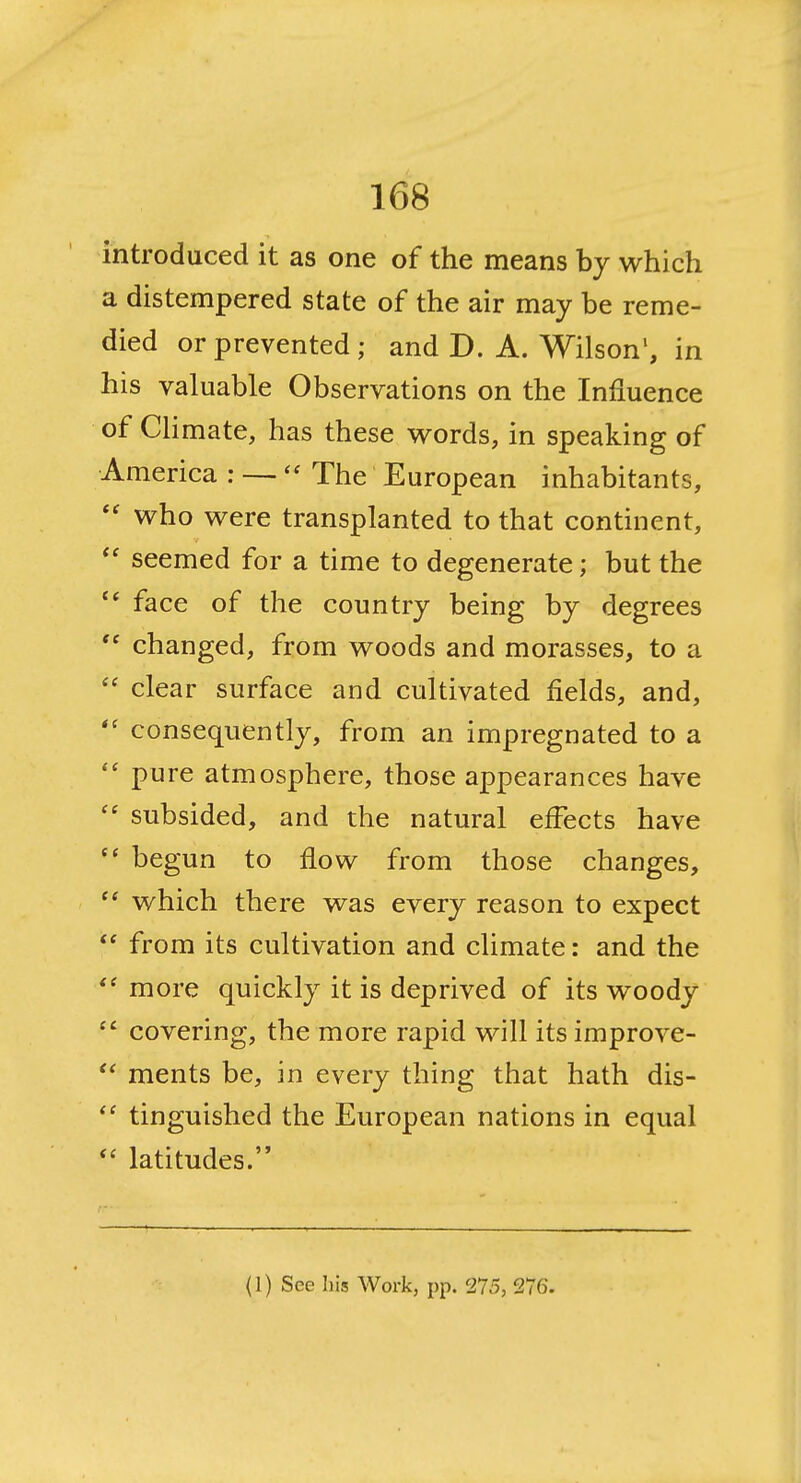 introduced it as one of the means by which a distempered state of the air may be reme- died or prevented; and D. A. Wilson', in his valuable Observations on the Influence of CHmate, has these v^ords, in speaking of America : — The European inhabitants,  who were transplanted to that continent,  seemed for a time to degenerate; but the face of the country being by degrees changed, from woods and morasses, to a  clear surface and cultivated fields, and, consequently, from an impregnated to a  pure atmosphere, those appearances have subsided, and the natural effects have  begun to flow from those changes,  which there was every reason to expect  from its cultivation and climate: and the more quickly it is deprived of its woody  covering, the more rapid will its improve-  ments be, in every thing that hath dis- tinguished the European nations in equal  latitudes. (I) See his Work, pp. 275, 276.