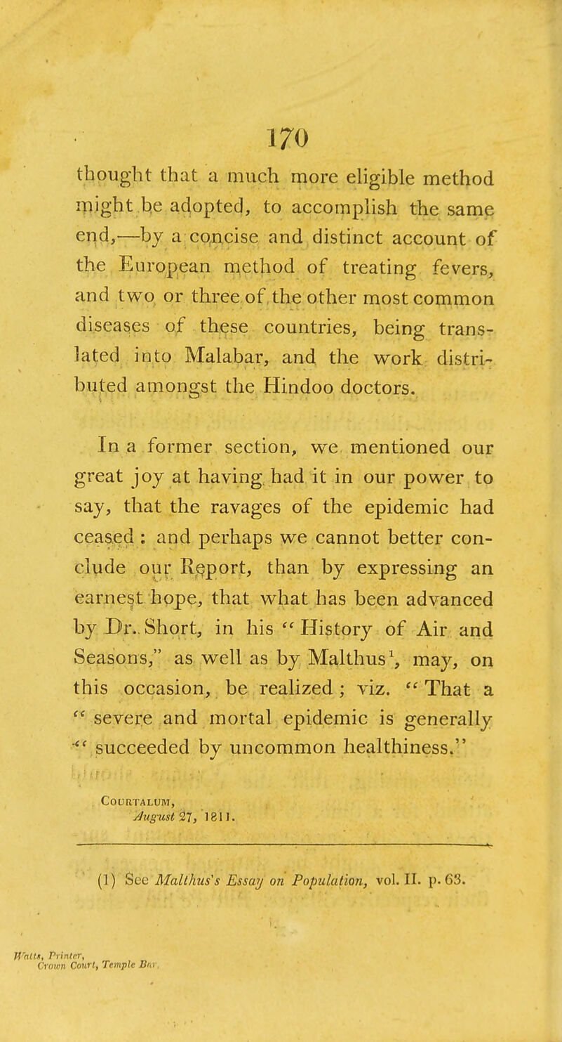 thought that a much more eligible method might b,e adopted, to accomplish the same end,—by a co^ucise and^ distinct account of the E uropean m^ethod of treating fevers, and two or three of, the other most common diseases of these countries, being trans- lated into Malabar, and the work distri- bi^j:,ed amongst the Hindoo doctors. In a former section, we mentioned our great joy at having had it in our power to say, that the ravages of the epidemic had ceased : and perhaps we cannot better con- clude ,ou\\ R^^port, than by expressing an earnest hope, that what has been advanced by Dr..Short, in his History of Air and Seasons, as well as by Malthus^, may, on this occasion, be realized; viz.  That a  severe and mortal epidemic is generally succeeded by uncommon healthiness. , •■ r r COURTALUM, Jugust ^7/1811. (]) Sec Malthus's Essay on Population, vol. II. p. 63. Wallii, Printer, Crown Court, Temple Bnr,