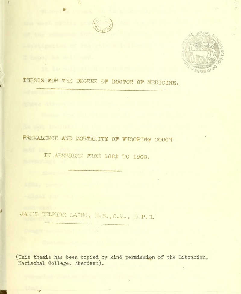 TTESIS FOR TTE DEGREE OP DOCTOR OP MEDICINE. PREVALENCE AND MORTATjITY OP WHOOPING COUGH it ABERDEEN PRO!! 1882 TO 1900. JAM! Selkirk laisc, h.b..,c.J4. , . ..p. i. (This thesis has been copied by kind permission of the Librarian, Marischal College, Aberdeen).