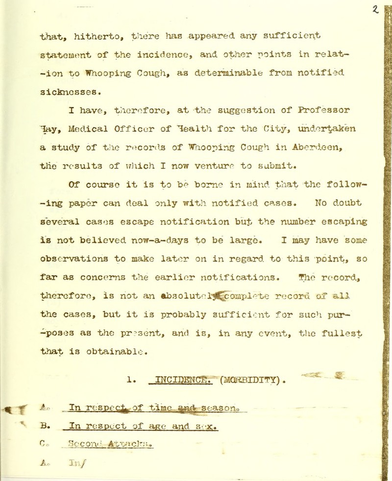 z that, hitherto, there lias appeared any sufficient statement of the incidence, and. other points in relat- ion to Whooping Cough, as determinable from notified sicknesses. I have, therefore, at the suggestion of Professor lay, Medical Officer of health for the City, undertaken a study of the records of Whooping Cough in Aberdeen, the results of which I now venturp to submit. Of course it is to be borne in mind, that the follow- ing paper can deal only with notified cases. No doubt several cases escape notification but the number escaping is not believed now-a-days to be large. I may have some observations to make later on in regard to this point, so far as concerns the earlier notifications. The record, therefore, is not an absolutel^^Spomplete record of all the cases, but it is probably sufficient for such pur- -po3e3 as the present, and is, in any event, the fullest that is obtainable. 1. INCIDENCE. (MORBIDITY). X ^° In resppc^ of time and season^ B. In respect of age and sex. Cb _ _ Sec on':. Avoaclrs, A<-. In/