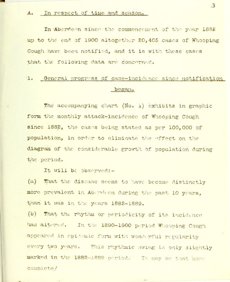 3 A. In respect of time and, season. In -Aberdeen since the commencement of the year 1S82 up to the end of 1900 altogether 20,405 cases of Whooping Cough have been notified., and. it is with these cases that the following data are concerned.. 1. General progress of case-incidence since notification began-. The accompanying chart (No. i) exhibits in graphic form the monthly attack-incidence of Whooping Cough since 1882, the cases being stated, as per 100,000 of population, in order to eliminate the effect on the diagram of the considerable growth of population during the period. It will be observed:- (a) That the- disease seems to have become distinctly more prevalent in Aberdeen during the past 10 years, than it was in the years 1882-1889. (b) That the rhythm or periodicity of its incidence has altered. In the 1890-1900 period Whooping Cough appeared in epidemic form with wonderful regularity every two ye.ars. This rhythmic swing is only slightly marked in the 1882-1889 perl'o&o It may be that more complete/