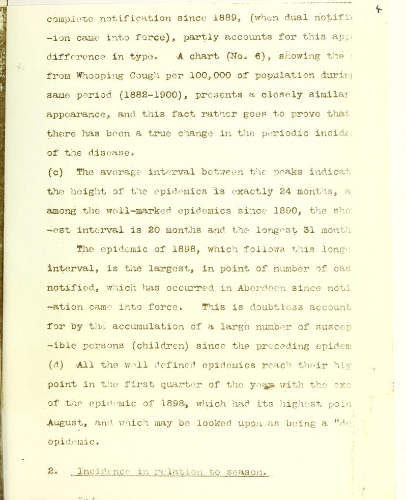 complete notification since 1889, (when dual notifi'! -ion came into force), partly accounts for this appi difference in type. A chart Wo. 6), showing the from Whooping Cough per 100,000 of population duriri sane period (1882-1900), presents a closely similar appearance, and this fact rather goes to prove that there has been a true change in the periodic incidc of the disease. (c) The average interval between the peaks ind.icat the height of the epidemics is exactly 24 months, a among the wo11-marked epidemics since 1890, the she: -est interval is 20 months and the longest 31 month The epidemic of 1898, which follows this longe interval, is the largest, in point of number of cas notified, which lias occurred in Aberdeen since notx -ation cam-? into force. This is doubtless account for by tiie accumulation of a large number of suscep -ible persons (children) since the preceding epidem (d) All the well defined epidemics reach their hig point in the first quarter of the ye<jj» with the exc of the epidemic of 1898-, which had its highest poin August, and which may be looked, upon as being a dc epidemic. 2. _ Incidence in relation to season.