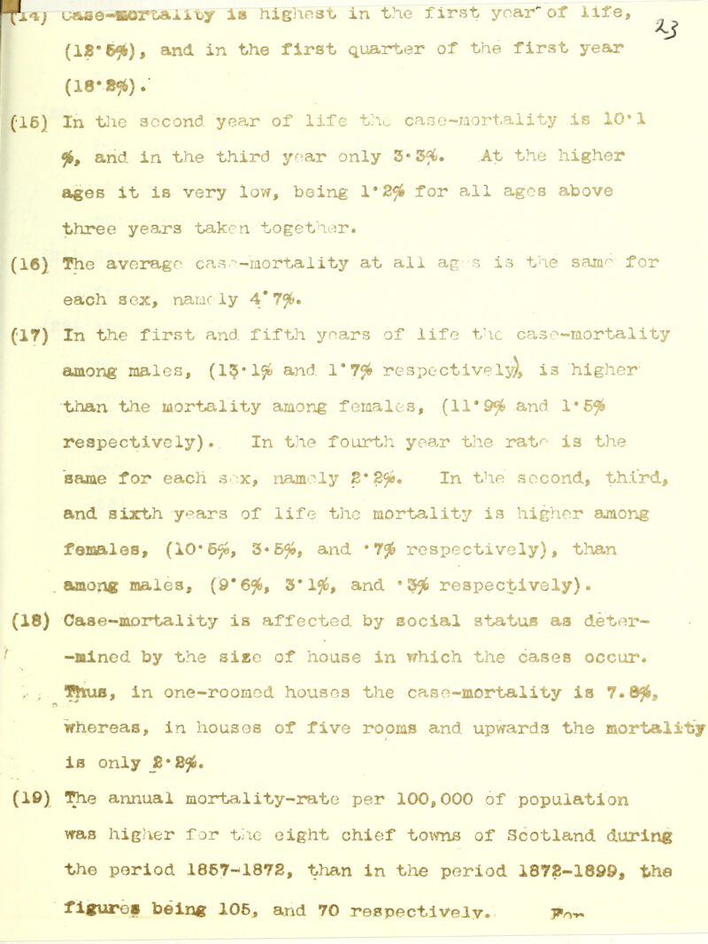 Rp*7 t»se-KoriAiitjy is highest in the first year of life, (IS* , and in the first quarter of the first year (18*8£). (16) In the second year of life the case-mortality is 10*1 % and in the third year only 3*3$. At the higher ages it is very low, being l-2fi for all ages above three years taken together. (16) The average cas^-mortality at all ages is the same'for each sex, namely 4*7$. (17) In the first and fifth years of life the case-mortality among males, (13/1$ and 1*7$ respectively), is higher- than the mortality among females, (11*9$ and 1*5^ respectively).. In the fourth year the rat*- is the same for each sex, namely 2' 2fi. In the second, third, and sixth years of life the mortality is higher among females, (10*6$*, 3-5$, and • 7# respectively), than among males, (9*6$, 3*1$, and '3^ respectively). (18) Case-mortality is affected by social status as deter- -mined by the siee of house in which the cases occur. . ; Thus, in one-roomed houses the case-mortality is 7«8$, whereas, in houses of five rooms and upwards the mortality is only B*2<fi. (10) The annual mortality-rate per 100,000 of population was higher for the eight chief towns of Scotland during the period 1867-1872, than in the period 1872-1899, the figures being 105, and 70 respectively.