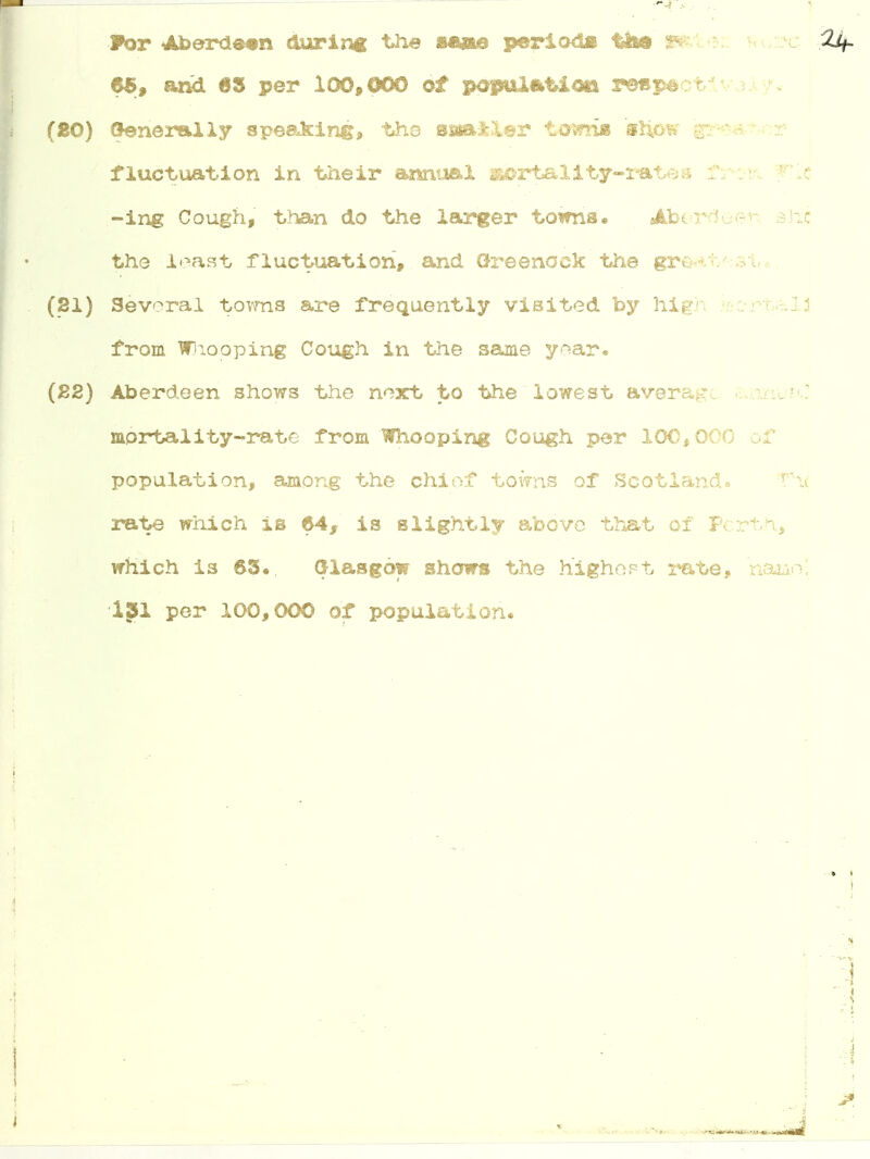 For Aberdeen during the sane period* t&e j* Zif. 65, and 63 per 100,000 of population respect (80) Generally speaking, the sssailer tennis snow gres fluctuation in their annual aortality-rates f: -ing Cough, than do the larger towns* ■*/< the least fluctuation, and Greenock the great (21) Several towns are frequently visited by high from WJlooping Cough in the same year* (22) Aberdeen shows the next to the lowest average mortality-rate from Whooping Cough per 100,000 population, among the chiof towns of Scotland. rh< rate which is 64, is slightly above that of Perth, which is 63., Glasgow shows the highest rate, 131 per 100,000 of population. - J