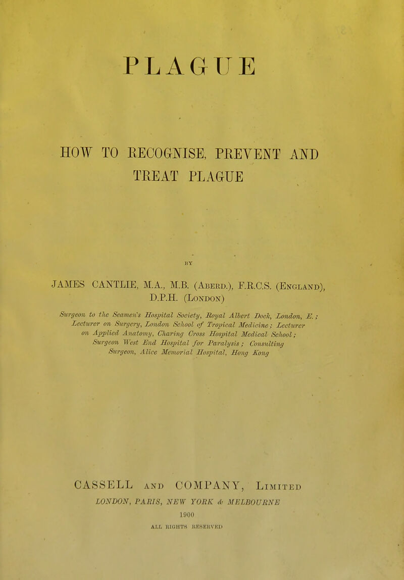 PLAGUE HOW TO EECOGOTSE, PREVENT AND TREAT PLAGUE BY JAMES CANTLIE, M.A., M.B. (Aberd.), F.E.C.S. (England), D.P.H. (London) Surgeon to the Seamen's Hospital Society, Royal Alhert Dock, London, JE.; Lecturer on Surgery, London School of Tropical Medicine; Lecturer on Applied Anatomy, Charing Cross Hospital Medical School; Surgeon West End Hospital for Paralysis; Consulting Surgeon, Alice Memorial Hos2ntal, Hong Kong CASSELL AND COMPANY, Limited LONDON, PARIS, NEW YORK <fc MELBOURNE 1900 &.LL iUGHT.S UEHEUVED