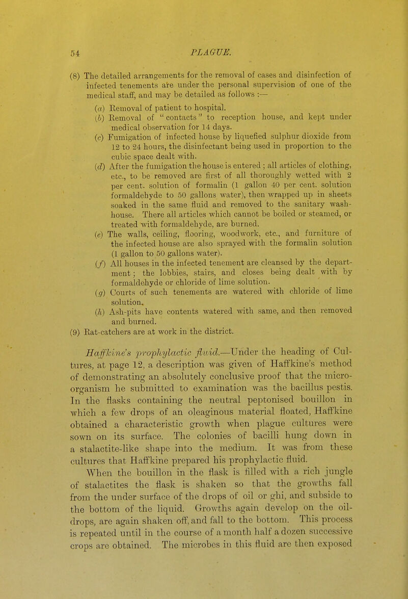 (8) The detailed arrangements for the removal of cases and disinfection of infected tenements are under the personal supervision of one of the medical staff, and may be detailed as follows :~ (a) Eemoval of patient to hospital. (b) Removal of contacts to reception house, and kept under medical observation for 14 days. (c) Fumigation of infected house by liquefied sulphur dioxide from 12 to 24 hours, the disinfectant being used in proportion to the cubic space dealt with. {d) After the fumigation the house is entered; all articles of clothing, etc., to be removed are first of all thoroughly wetted with 2 per cent, solution of formalin (1 gallon 40 per cent, solution formaldehyde to 50 gallons water), then wrapped up in sheets soaked in the same fluid and removed to the sanitary wash- house. There all articles which cannot be boiled or steamed, or treated with formaldehyde, are burned. (e) The walls, ceiling, flooring, woodwork, etc., and furniture of the infected house are also sprayed with the formalin solution (I gallon to 50 gallons water). (/) AH houses in the infected tenement are cleansed by the depart- ment ; the lobbies, stairs, and closes being dealt with by formaldehyde or chloride of lime solution. {g) Courts of such tenements are watered with chloride of lime solution. (/i) Ash-pits have contents watered with same, and then removed and burned. (9) Eat-catchers are at work in the district. Haffkine's prophylactic fluid.—Under the heading of Cul- tures, at page 12, a description was given of Haffkine's method of demonstrating an absohitely conchisive proof that the micro- organism he submitted to examination was the bacilhis pestis. In the flasks containing the neutral peptonised bouillon in which a few drops of an oleaginous material floated, Haffkine obtained a characteristic growth when plague cultures were sown on its surface. The colonies of bacilli hung down in a stalactite-hke shape into the medium. It was from these cultures that Haffkine prepared his prophylactic fluid. When the bouillon in the flask is filled with a rich jungle of stalactites the flask is shaken so that the growths fall from the under surface of the drops of oil or ghi, and subside to the bottom of the liquid. Growths again develop on the oil- drops, are again shaken off, and fall to the bottom. This process is repeated until in the course of a month half a dozen successive crops are obtained. The microbes in this fluid are then exposed