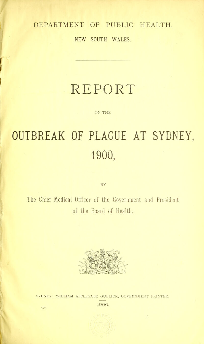 DEPARTMENT OF PUBLIC HEALTH, NEW SOUTH WALES. REPORT ON THE OUTBREAK OF PLAGUE AT SYDNEY, 1900, BY The Chief Medical Officer of the Government and President of the Board of Health. SYDNEY: WILLIAM APPLEGATE GULLICK, GOVERNMENT PRINTER. 1900. 577