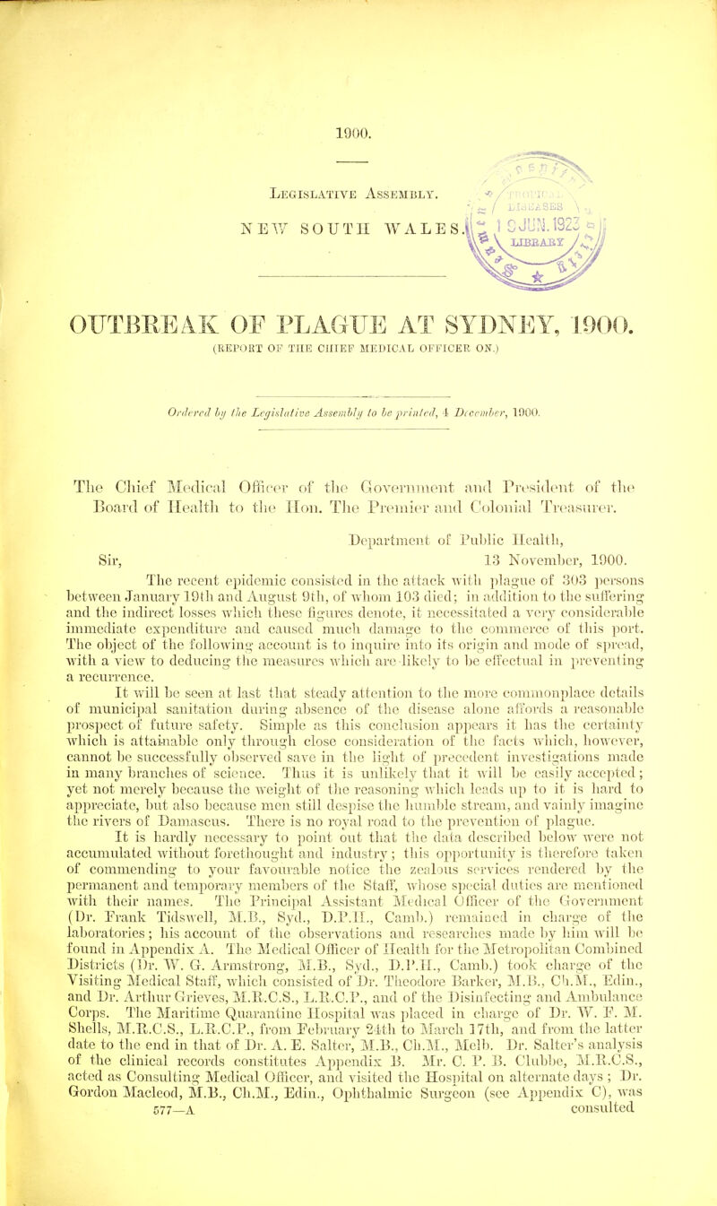 1900. OUTBEEAK OF PLAGUE AT SYDNEY, J.900. (REPORT OF THE CJIIEP MEDICAL OFFICER ON.) Ordered bi/ llie Legislative Assemhiy lo he prinled, -i Dccemher, 1900. Tlie Chief Medical Officer of tlio Goyeriiinent and President of the Board of Health to tlie Hon. The Premier and Colonial Treasurer. .Department of Pul)lic Health, Sir, 13 Novemhcr, 1900. The recent epidemic consisted in the attack with plague of 303 persons hetween January 19th and August 9th, of whom 103 died; in addition to the suffering and the indirect losses which these figures denote, it necessitated a very considerahle innnediate expenditure and caused much damage to the commerce of this port. The ohject of the following account is to inquire into its origin and mode of spread, with a view to deducing the mea.sures which are likely to l)e eiiectual in preventing a recurrence. It will he seen at last that steady attention to the more commonplace details of municipal sanitation during ahsence of the disease alone affords a reasonable prospect of future safety. Simple as this conclusion appears it has the certainty which is attainable only through close consideration of the facts wdiich, however, cannot he successfully observed save in the light of precedent investigations made in many branches of science. Thus it is unlikely that it will be easily accepted; yet not merely because the w'eight of the reasoning which leads up to it is hard to appreciate, but also because men still despise the humljle stream, and vainly imagine the rivers of Damascus. There is no royal road to the prevention of plague. It is hardly necessary to point out that tiie data described below were not accumulated without forethought a.nd industry; this opportunity is therefore taken of commending to your favoura.ble notice the zealous services rendered by the permanent and temporary members of the Staff, whose special duties are mentioned with their names. The Principal Assistant Medical Officer of the Government (Dr. Erank Tidswell, M.B., Syd., D.P.IL, Camb.) remained in charge of the laboratories; his account of the observations and researches made by him will be found in Appendix A. The Medical Officer of Health for the Metropolitan Combined Districts (Dr. W. G. Armstrong, M.B., Syd., D.P.H., Camb.) took charge of the Visiting Medical Staff, which consisted of Dr. Theodore Barker, M.B., Cb.M., Edin., and Dr. Arthur Grieves, M.E.O.S., L.E-.O.P., and of the Disinfecting and Ambulance Corps. The Maritime Quarantine Hospital was placed in charge of Dr. W. P. M. Shells, M.Pu.C.S., L.B..C.P., from Pebruary 21th to March 17th,'and from the latter date to the end in that of Dr. A. E. Salter, M.B., Ch.M., Mclb. Dr. Salter's analysis of the chnical records constitutes Appendix B. Mr. C. P. B. Clubbe, M.B.C.S., acted as Consulting Medical Officer, and visited the Hospital on alternate days ; Dr. Gordon Macleod, M.B., Ch.M., Edin., Oi^hthalmic Surgeon (see Appendix C), was 577_A consulted