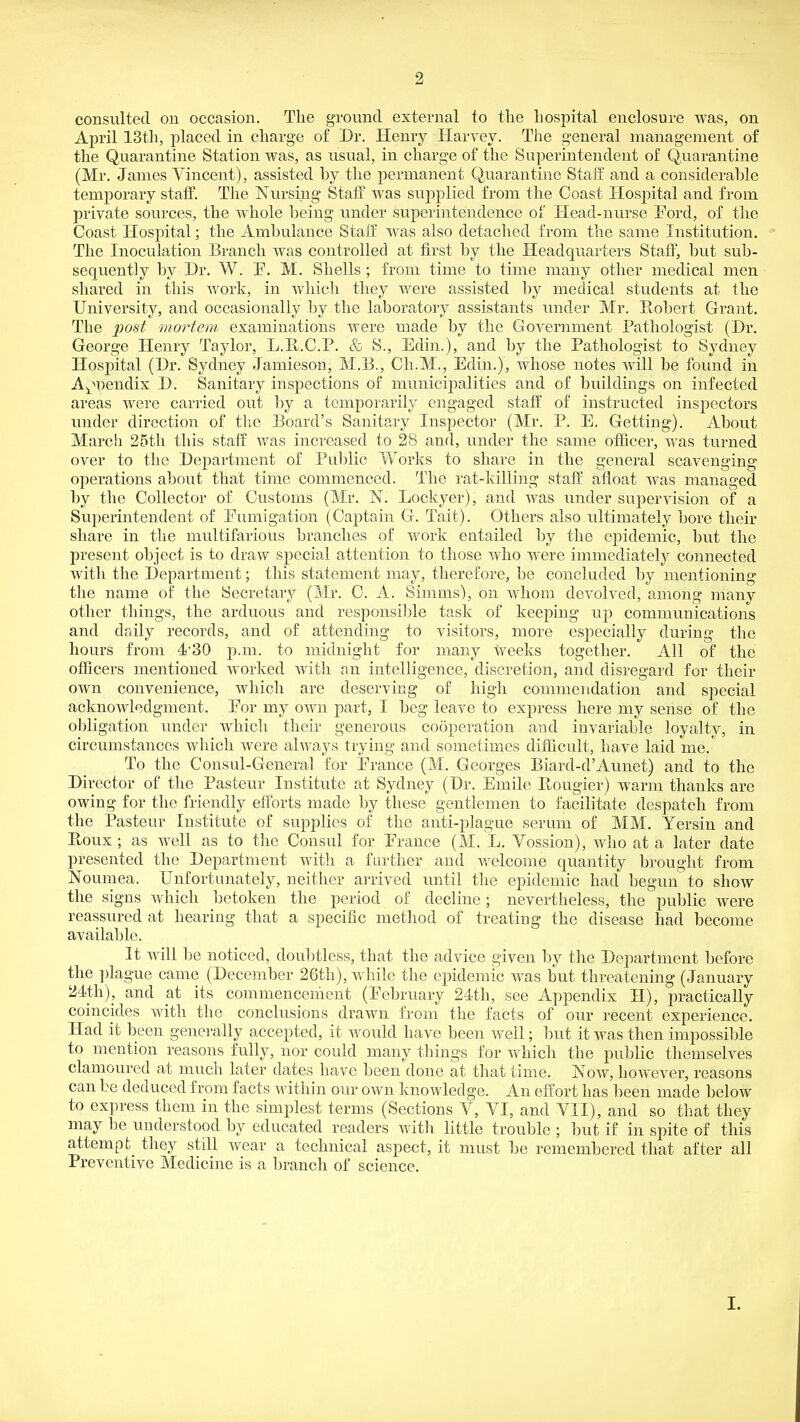 consulted on occasion. The ground external to the hospital enclosure was, on April 13th, placed in charge of Dr. Henry Harvey. The general management of the Quarantine Station was, as usual, in charge of the Superintendent of Quarantine (Mr. James Vincent), assisted by the permanent Quarantine Staff and a considerable temporary staff. The Nursing Staff was supplied from the Coast Hospital and from private sources, the whole being under superintendence of Head-nurse Pord, of the Coast Hospital; the Ambulance Staff was also detached from the same Institution. The Inoculation Branch was controlled at first by the Headquarters Staff, but sub- sequently by Dr. W. P. M. Shells ; from time to time many other medical men shared in this work, in which they were assisted by medical students at the University, and occasionally by the laboratory assistants under Mr. Hobert Grant. The 2wst mortem examinations were made by the Government Pathologist (Dr. George Henry Taylor, L.R.C.P. & S., Edin.), and by the Pathologist to Sydney Hospital (Dr. Sydney Jamieson, M.B., Ch.M., Edin.), whose notes will be found in A^^^pendix D. Sanitary inspections of municipalities and of buildings on infected areas were carried out l)y a temporarily engaged staff of instructed inspectors under direction of the Board's Sanitary Inspector (Mr. P. E. Getting). About March 25tli this staff was increased to 28 and, under the same officer, was turned over to the Department of Pul)lic Works to share in the general scavenging operations about that time commenced. The rat-killing staff afloat was managed by the Collector of Customs (Mr. N. Lockyer), and was under supervision of a Superintendent of Eumigation (Captain G. Tait). Others also ultimately bore their share in the multifarious branches of work entailed by the epidemic, but the present object is to draw special attention to those who were immediately connected with the Department; this statement may, therefore, be concluded by mentioning the name of the Secretmy (Mr. C. A. Simms), on whom devolved, among many other things, the arduous and responsible task of keeping up communications and daily records, and of attending to visitors, more esi^ecially during the hours from 4'30 p.m. to midnight for many weeks together. All of the officers mentioned worked with an intelligence, discretion, and disregard for their own convenience, which are deserving of high commendation and sj^ecial acknowledgment. Eor my own part, I beg leave to express here my sense of the obligation under which their generous cooperation and invariable loyalty, in circumstances which were always trying and sometimes difficult, have laid me. To the Consul-General for Erance (M. Georges Biard-d'Aunet) and to the Director of the Pasteur Institute at Sydney (Dr. Emile Bougier) warm thanks are owing for the friendly efforts made by these gentlemen to facilitate despatch from the Pasteur Institute of supplies of the anti-plague serum of MM. Yersin and Eoux ; as Avell as to the Consul for Erauce (M. L. Vossion), who at a later date presented the Department with a farther and v/elcome quantity brought from Noumea. Unfortunately, neither arrived until the epidemic had begun to show the signs which betoken the period of decline; nevertheless, the public were reassured at hearing that a specific method of treating the disease had become available. It will be noticed, doul)tless, that the advice given by the Department before the j)lague came (December 26th), while the epidemic was but threatening (January 24th), and at its commencement (Eebruary 24th, see Appendix H), practically coincides with the conclusions drawn from the facts of our recent experience. Had it been generally accepted, it would have been well; but it was then impossible to mention reasons fully, nor could many things for which the public themselves clamoured at much later dates have been done at that time. Now, however, reasons can be deduced from facts within our own knowledge. An effort has been made below to express them in the simplest terms (Sections V, VI, and VII), and so that they may be understood by educated readers with little trouble ; but if in spite of this attempt they still wear a technical aspect, it must be remembered that after all Preventive Medicine is a branch of science. I.