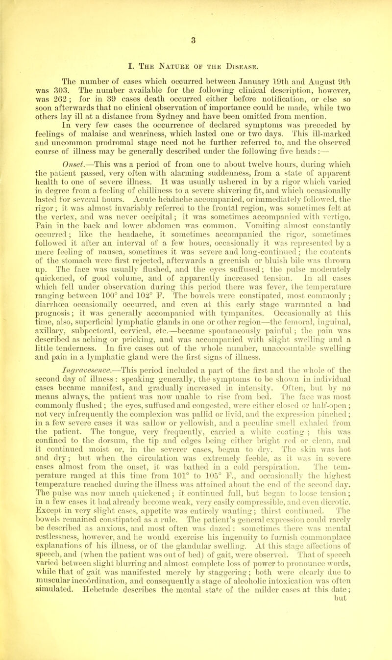 I. The Nature of the Disease. The number of cases which occurred between January 19th and August 9th was 303. The number available for the following clinical description, however, was 262 ; for in 39 cases death occurred either befoTe notification, or else so soon afterwards that no clinical observation of importance could be made, while two others lay ill at a distance from Sydney and have been omitted from mention. In very few cases the occurrence of declared symptoms was preceded by feelings of malaise and weariness, which lasted one or two days. This ill-marked and uncommon prodromal stage need not be further referred to, and the observed course of illness may be generally described under the following five heads:— Onset.—-This was a period of from one to about twelve hours, during which the patient passed, very often with alarming suddenness, from a state of apparent health to one of severe illness. It was usually ushered in by a rigor which varied in degree from a feeling of chilliness to a severe shivering fit, and which occasionally lasted for several hours. Acute headache accompanied, or immediately followed, the rigor; it was almost invariably referred to the frontal region, was sometimes felt at the vertex, and was never occipital; it was sometimes accompanied with vertigo. Pain in the back and lower al)domen was common. Vomiting almost constantly occurred; like the headache, it sometimes accompanied the rigor, sometimes followed it after an interval of a few hours, occasionally it was represented liy a mere feeling of nausea, sometimes it was severe and long-continued; the contents of the stomach were first rejected, afterwards a greenish or bluish bile was thrown up. The face was usually flushed, and the eyes suffused; the pulse moderately quickened, of good volume, and of apparently increased tension. In all cases which fell under observation during this period there was fever, the temperature ranging between 100° and 10.2° P. The bowels were constipated, most commonly ; diarrhcea occasionally occurred, and even at this early stage warranted a bad prognosis; it was generally accompanied with tympanites. Occasionally at this time, also, superficial lymphatic glands in one or other region^—-the femoral, inguinal, axillary, subpectoral, cervical, etc.—became spontaneously painful; the pain was described as aching or pricking, and was accompanied with slight swelling and a little tenderness. In five cases out of the whole number, unaccountable swelling and pain in a lymphatic gland were the first signs of illness. Ingrcwesence.~'Y\\\B period included a part of the first and the whole of the second day of illness : speaking generally, the symptoms to be shov\ai in individual cases became manifest, and gradually increased in intensity. Often, but by no means always, the patient was now unable to rise from bed. The face was most commonly flushed; the eyes, suffused and congested, were either closed or half-open; not very infrequently the complexion was pallid or livid, and the expres?ion pinched; in a few severe cases it was sallow or yellowish, and a peculiar smell exhaled from the patient. The tongue, very frequently, carried a wliite coating ; this was confined to the dorsum, the tip and edges being either bright red or clean, and it continued moist or, in the severer cases, began to dry. The skin was hot and dry; but when the circulation was extremely feeble, as it was in severe cases almost from the onset, it was bathed in a cold perspiration. The tem- perature ranged at this time from 101° to 105° P., and occasionally the highest temperature reached during the illness was attained about the end of the second day. The pulse was now much quickened ; it continued full, but began to loose tension; in a few cases it had already become weak, very easily compressible, and even dicrotic. Except in very slight cases, appetite was entirely wanting; thirst continued. The bowels remained constipated as a rule. The patient's general expression could rarely be described as anxious, and most often was dazed : sometimes there was mental restlessness, however, and he would exercise his ingenuity to furnish commonplace explanations of his illness, or of the glandular swelling. At this stage afi'ections of speech, and (when the patient was out of bed) of gait, were observed. That of speech varied between slight blurring and almost complete loss of power to pronounce words, while that of gait was manifested merely by staggering; both were clearly due to muscular inco5rdination, and consequently a stage of alcoholic intoxication was often simulated. Hebetude describes the mental state of the milder cases at this date;
