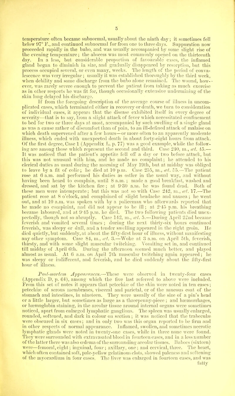 temperature often became subnormal, usually about the ninth clay ; it sometimes fell below 97° P., and continued subnormal for from one to three days. Su2:)puration now proceeded rapidly in the bubo, and was usually accompanied by some slight rise of the evening temperature; the abscess was most commonly opened on the tbirteenth day. In a less, but considerable proportion of favourable cases, the inflamed gland began to diminish in size, and gradually disappeared by resorption, but this jDrocess occupied several, or even many, weeks. The length of the period of conva- lescence was very irregular; usually it was estfiblished thoroughly by the third week, when debility and some discharge from the bubo alone remained. The wound, how- • ever, was rarely severe enough to prevent the patient from taking as much exercise as in other respects he was fit for, though occasionally extensile undermining of the skin long delayed his discliarge. If from the foregoing description of the average course of illness in uncom- plicated cases, which terminated either in recovery or death, we turn to consideration of individual cases, it appears that the disease exhibited itself in every degree of severity—tliat is to say, from a slight attack of fever which necessitated confiuement to bed for two or three days at most, accompanied by such swelling of a single gland as was a cause rather of discomfort than of pain, to an ill-defined attack of malaise on which death supervened after a few hours—or more often to an apparently moderate illness, which ended with unexpected death in about forty-eight hours from attack. Of the first degree. Case 1 (Appendix L, p. 77) was a good example, while the follow- ing are among those which represent the second and third. Case 2i0, m., cet. 45.— It was noticed that the patient's appetite fell off a day or two before attack, but this was not unusual with him, and ho made no complaint; he attended to his clerical duties as usual during the morning of May 19th, but at midday was obliged to leave by a fit of colic; he died at 10 p.m. Case 255, m., cet. 55.—The patient rose at G a.m. and performed his duties as ostler in the usual way, and without having been heard to complain, until 8 a.m. ; made a good breakfast, Avashed and dressed, and sat by the kitchen fire ; at 9'30 a.m. he was found dead. Both of these men were intemperate; but this was not so with Case 212, m., (vt. 17.—The patient rose at 8 o'clock, and complained of slight headache and nausea ; he went out, and at 10 a.m. was sj)okeu with by a policeman who afterA\'ards reported that he made no complaint, and did not appear to be ill ; at 2'-15 p.m. his breathing became laboured, and at 9*1'5 p.m. he died. The two folioAving patients died unex- l^ectedly, though not so abruptly. Case 14<2, m., cct. 5.—During April 22nd became feverish and vomited several times ; during the next thirty-six hours continued feverish, was sleepy or dull, and a tender swelling appeared in the right groin. He died quietly, but suddenly, at about the fifty-first hour of illness, without manifesting any other symptom. Case 81, m., cet. 3.—Woke at 3 a.m. on April Stli, feverish, thirsty, and with some slight muscular twitching. Vomiting set in, and continued till midday of April 6th. During the afternoon seemed much better, and played almost as usual. At 6 a.m. on April 7tli muscular twitching again appeared; he was sleepy or indifferent, and feverish, and he died suddenly about the fifty-first hour of illness. Fobt-mortcm Appearances.—These v/ere observed in twenty-four cases (Appendix D, p. G4), among which the five last referred to above were included. Erom this set of notes it aj)pears that petechi;c of the skin were noted in ten cases; petechiae of serous membranes, visceral and parietal, or of the mucous coat of the stomach and intestines, in nineteen. They were usually of the size of a pin's head or a little larger, but sometimes as large as a threepenny-piece ; and haemorrhages, or liLemoglobin staining, in the areolar tissue around internal organs were sometimes noticed, apart from enlarged lymphatic ganglions. The spleen was usually enlarged, rounded, softened, and dark in colour on section; it was noticed that tlie trabeculae were obscured in six cases; and in only two was this organ reported to ])e firm and in other respects of normal appearance. Inflamed, swollen, and sometimes necrotic lymphatic glands were noted in twenty-one cases, while in three none vrere found. They were surrounded with extravasated blood in fourteen cases, and in a less number of the latter there was also oedema of tlie surrounding areolar tissues. Buboes (sixteen) were—femoral, eight; inguinab four ; axillary, one ; and cervical, three. The heart, which often contained soft, pale-yellow gelatinous clots, showed paleness and softening of the myocardium in four cases, The liver was enlarged in fourteen cases, and was