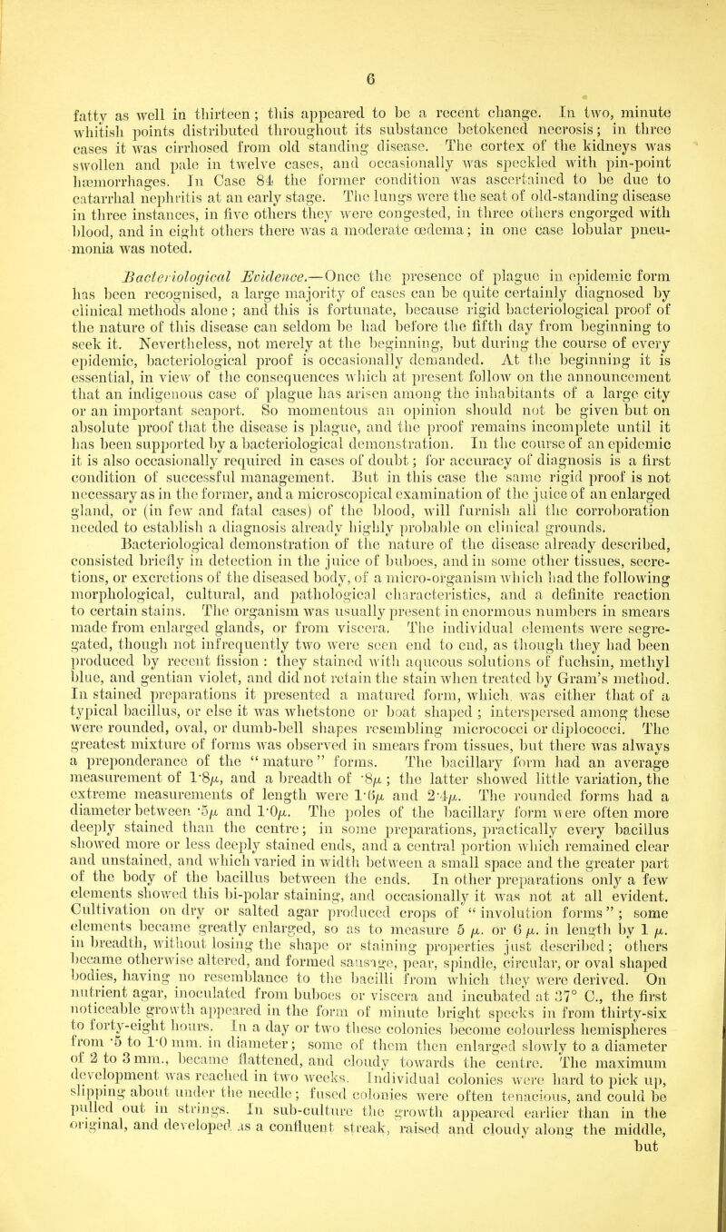 fatty as well in thirteen; this appeared to be a recent change. In two, minute whitish points distributed throughout its substance betokened necrosis; in three cases it was cirrhosed from old standing disease. Tiie cortex of the kidneys was swollen and pale in twelve cases, and occasionally was speckled with pin-point hcemorrhages. In Case 84i the former condition was ascertained to be due to catarrhal nephiitis at an early stage. The lungs were the seat of old-standing disease in three instances, in five others they were congested, in three others engorged with blood, and in eight others there was a moderate oedema; in one case lobular pneu- monia was noted. Bacteriological Evidence.—Once the presence of plague in epidemic form has been recognised, a large majority of cases can be quite certainly diagnosed by clinical methods alone ; and this is fortunate, because rigid bacteriological proof of the nature of this disease can seldom be had before the fifth day from beginning to seek it. Nevertheless, not merely at the beginning, but during the course of every epidemic, bacteriological proof is occasionally demanded. At the beginning it is essential, in view of the consequences which at present follow on the announcement that an indigenous case of plague has arisen among the inhabitants of a large city or an important seaport. So momentous an opinion should not be given but on absolute proof that the disease is plague, and the proof remains incomplete until it has been supported by a bacteriological demonstration. In the course of an epidemic it is also occasionally required in cases of doubt; for accuracy of diagnosis is a first condition of successful management. But in this case the same rigid proof is not necessary as in the former, and a microscopical examination of the juice of an enlarged gland, or (in few and fatal cases) of the blood, will furnish all the corroboration needed to establish a diagnosis already highly probable on clinical grounds. Bacteriological demonstration of the nature of the disease already described, consisted briefly in detection in the juice of buboes, and in some other tissues, secre- tions, or excretions of the diseased body, of a micro-organism which had the following morphological, cultural, and pathological characteristics, and a definite reaction to certain stains. The organism was usually present in enormous numbers in smears made from enlarged glands, or from viscera. Tlie individual elements were segre- gated, though not infrequently tAvo were seen end to end, as though they had been produced by recent fission : they stained with aqueous solutions of fuchsin, methyl lilue, and gentian violet, and did not retain the stain when treated by Gram's method. In stained preparations it presented a matured form, which was either that of a typical bacillus, or else it was whetstone or boat shaped ; interspersed among these were rounded, oval, or dumb-bell shapes resembling micrococci or diplococci. The greatest mixture of forms was observed in smears from tissues, but there was always a preponderance of the mature forms. The bacillary form had an average measurement of l-S^a, and a breadth of -S^a ; the latter showed little variation, the extreme measurements of length were l-B^a and The rounded forms had a diameter between-o/A and I'Oyu,. The poles of the bacillary form were often more deeply stained than the centre; in some preparations, practically every bacillus showed more or less deeply stained ends, and a central portion which remained clear and unstained, and which varied in width between a small space and the greater part of the body of the bacillus between the ends. In other preparations only a few clenients shov/ed this bi-polar staining, and occasionally it was not at all evident. Cultivation on dry or salted agar produced crops of  involution forms ; some elements became greatly enlarged, so as to measure 5 ^i. or 6 jn. in length by 1 ^i. in breadth, without losing the shape or staining properties just described; others became otherwise altered, and formed sausage, pear, spindle, circular, or oval shaped bodies, having no resemblance to the bacilli from which they were derived. On mitrient agar, inoculated from buboes or viscera and incubated at 37° C, the first noticeable growth appeared in the form of minute bright specks in from thirty-six to forty-eight hours. In a day or two these colonies become colourless hemispheres from -5 to I'O mm. in diameter; some of them then enlarged slowly to a diameter of 2 to 3 mm., became flattened, and cloudy toAvards the centre. The maximum development was reached in two weeks. Individual colonies were hard to pick up, shppmg about under the needle; fused colonies were often tenacious, and could be pulled out m strings. In sub-culture the growth appeared earlier than in the origmal, and developed as a confluent sti'eak, raised and cloudy along the middle,