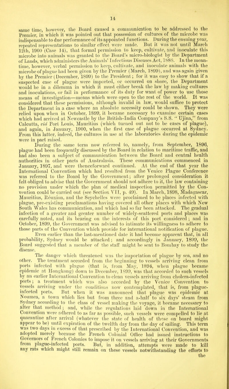 same time, however, the Board caused a communication to be addressed to the Premier, in which it was pointed out that possession of cultures of the microbe was indispensable to due performance of its appointed functions. During the ensuing year, repeated representations to similar effect w^ere made. But it was not until March 12th, 1900 (Case M), that formal permission to keep, cultivate, and inoculate this microbe into animals was granted to the Board's micro-biologist by the Department of Lands, which administers the Animals' Infectious Diseases Act, 1888. In the mean- time, however, verbal permission to keep, cultivate, and inoculate animals with the microbe of plague had been given by the Premier (March, 1899), and was again given by the Premier (December, 1899) to the President; for it was easy to show that if a suspected case of plague were imported, or occurred on shore, the Department would be in a dilemma in which it must either break the law by making cultures and inoculations, or fail in performance of its duty for want of power to use those means of investigation—means which were open to the rest of the world. It was considered that these permissions, although invalid in law, would sufhce to protect the Department in a case where an absolute necessity could be shown. They were relied upon when in October, 1899, it became necessary to examine certain cases which had arrived at NcAvcastle by the British-India Company's S.S.  Ujina, from Calcutta, via Port Louis, Mauritius (which turned out not to be cases of plague), and again, in January, 1900, when the first case of plague occurred at Sydney. Prom this latter, indeed, the cultures in use at the laboratories during the epidemic were in part raised. During the same term now referred to, namely, from September, 1896, plague had been frequently discussed by the Board in relation to maritime traffic, and had also been a subject of communication between the Board and central health authorities in other parts of Australasia. These communications commenced in January, 1897, and were thenceforward continued. At the end of that year the International Convention which had resulted from the Venice Plague Conference was referred to the Board by the Government; after prolonged consideration it felt obliged to advise that the Government should not adhere to it, the law containing no provision under which the plan of medical inspection permitted by the Con- vention could be carried out (see Section VII, p. 49). In March, 1898, Madagascar, Mauritius, Peunion, and the Seychelles were proclaimed to be places infected with plague, pre-existing proclamations having covered all other places with which New South Wales has communication, and whicli had so far been attacked. The gradual infection of a greater and greater number of widely-scattered ports and places was carefully noted, and its bearing on the interests of this port considered ; and in October, 1899, the Government was advised to intimate its willingness to adhere to those parts of the Convention which provide for international notification of plague. Even earlier than the last-mentioned date it had become apparent that, in all probability, Sydney w^ould be attacked ; and accordingly in January, 1899, the Board suggested that a member of the staff might be sent to Bombay to study the disease. The danger which threatened was the importation of plague by sea, and no other. The treatment accorded from the beginning to vessels arriving clean from ports infected Avith plague (that is, from May, 1894, when plague became epidemic at Hongkong) clown to December, 1S99, was that accorded to such vessels by an earlier International Convention to clean vessels arriving from cholera-infected ports; a treatment which was also accorded by the Venice Convention to vessels arriving under the conditions now contemplated, that is, from plague- infected ports. But when it was announced that plague was epidemic at Noumea, a town which lies but from three and a-half to six days' steam from Sydney according to the class of vessel making the voyage, it became necessary to ^Iter that method; and, while the regulations laid down in the International Convention were adhered to as far as possible, such vessels were compelled to lie at quarantine after arrival (whatever the state of health of th ose on board might appear to be) until expiration of the twelfth day from the day of sailing. This term was two days in excess of that prescribed by the International Convention, and was adopted merely because the Prench Colonial Office had issued instructions to Governors of Prench Colonies to impose it on vessels arriving at their Governments from plague-infected ports. But, in addition, attempts were made to kill any rats which might still remain on these vessels notwithstanding the efforts to the