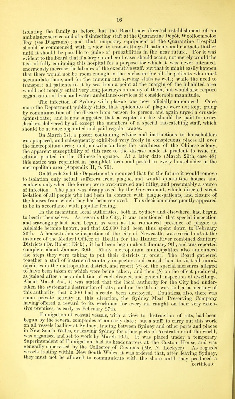 isolating the family as before, but the Board now directed establishment of an ambulance service and of a disinfecting stalf at the Quarantine Depot, Woolloomooloo Bay (see Diagrams) ; and that temporary equipment of the Quarantine Hospital should be commenced, with a view to transmitting all patients and contacts thither until it should be possil)le to judge of probal)ilities in the near future. Por it was evident to the Board that if a large number of cases should occur, not merely would the task of fully equipping this hospital for a purpose for which it was never intended, enormou sly increase the labours of the executive staff, but that it might easily happen that there would not be room enough in the enclosure for all the patients who must accumulate there, and for the nursing and serving staffs as well; while the need to transport all patients to it by sea from a point at the margin of the inhabited area would not merely entail very long journeys on many of them, but would also require organisation of land and water ambulance-services of considerable magnitude. The infection of Sydney with plague was noAV officially announced. Once more the Department publicly stated that epidemics of plague were not kept going by communication of the disease from person to person, and again urged a crusade against rats ; and it now suggested that a capitation fee should be paid for every dead rat delivered by all except the members of a special rat-catching staff, which should be at once appointed and paid regular Avages. On March 1st, a poster containing advice and instructions to householders was prepared, and subsequently exhibited very freely in conspicuous places all over the metropolitan area; and, notwithstanding the smallness of the Chinese colony, the apparent susceptibility of this race to the disease made it prudent to issue an edition printed in the Chinese language. At a later date (March 29th, case 48) this notice was reprinted in pamphlet form and posted to every householder in the metropolitan area (Appendix H, p. 75). On March 2nd, the Department announced that for the future it would remove to isolation only actual sufferers from plague, and would quarantine houses and contacts only v/hen the former were overcrowded and iiltliy, and presumably a source of infection. The plan was disapproved by the Government, which directed strict isolation of all people who had been in contact with plague-patients, and closure of the houses from which they had been removed. This decision subsequently appeared to be in accordance with popular feeling. In the meantime, local authorities, both in Sydney and elsewhere, had begun to bestir themselves. As regards the City, it was mentioned that special inspection and scavenging had been begun as soon as the rumoured presence of plague at Adelaide became known, and that £2,000 had been thus spent down to Eebruary 26th. A house-to-house inspection of the city of Newcastle was carried out at the instance of the Medical Officer of Health for the Hunter River combined Sanitary Districts (Dr. Robert Dick) ; it had been begun about January 9th, and was reported complete about January 30th. Many metropolitan municipalities also announced the steps they were taking to put their districts in order. The Board gathered together a staff of instructed sanitary inspectors and caused them ro visit all muni- cipalities in the metropolitan district, and report (a) on the special measures alleged to have been taken or which were being taken; and then (b) on the effect produced, as judged after a perambulation of each district, and general inspection of dwellings. About March 2nd, it was stated that the local authority for the City had under- taken the systematic destruction of rats ; and on the 9th, it was said, at a meeting of this authority, that 8,000 had already been destroyed. Doubtless, also, there was some private activity in this direction, the Sydney Meat Preserving Company having offered a reward to its workmen for every rat caught on their very exten- sive premises, as early as Pebruary 27th. Pumigatitm of coastal vessels, with a view to destruction of rats, had been begun by the several companies at an early date; but a staff to carry out this work on all vessels loading at Sydney, trading between Sydney and other ports and places in New South Wales, or leaving Sydney for other parts of Australia or of the world, was organised and set to work by March 16th. It was placed under a temporary Superintendent of Pumigation, had its headquarters at the Oust om House, and was generally supervised by the Collector of Customs (Mr. N. Lockyer). As regards vessels trading within New South Wales, it was ordered that, after leaving Sydney, they must not be allowed to communicate with the shore until they produced a certificate